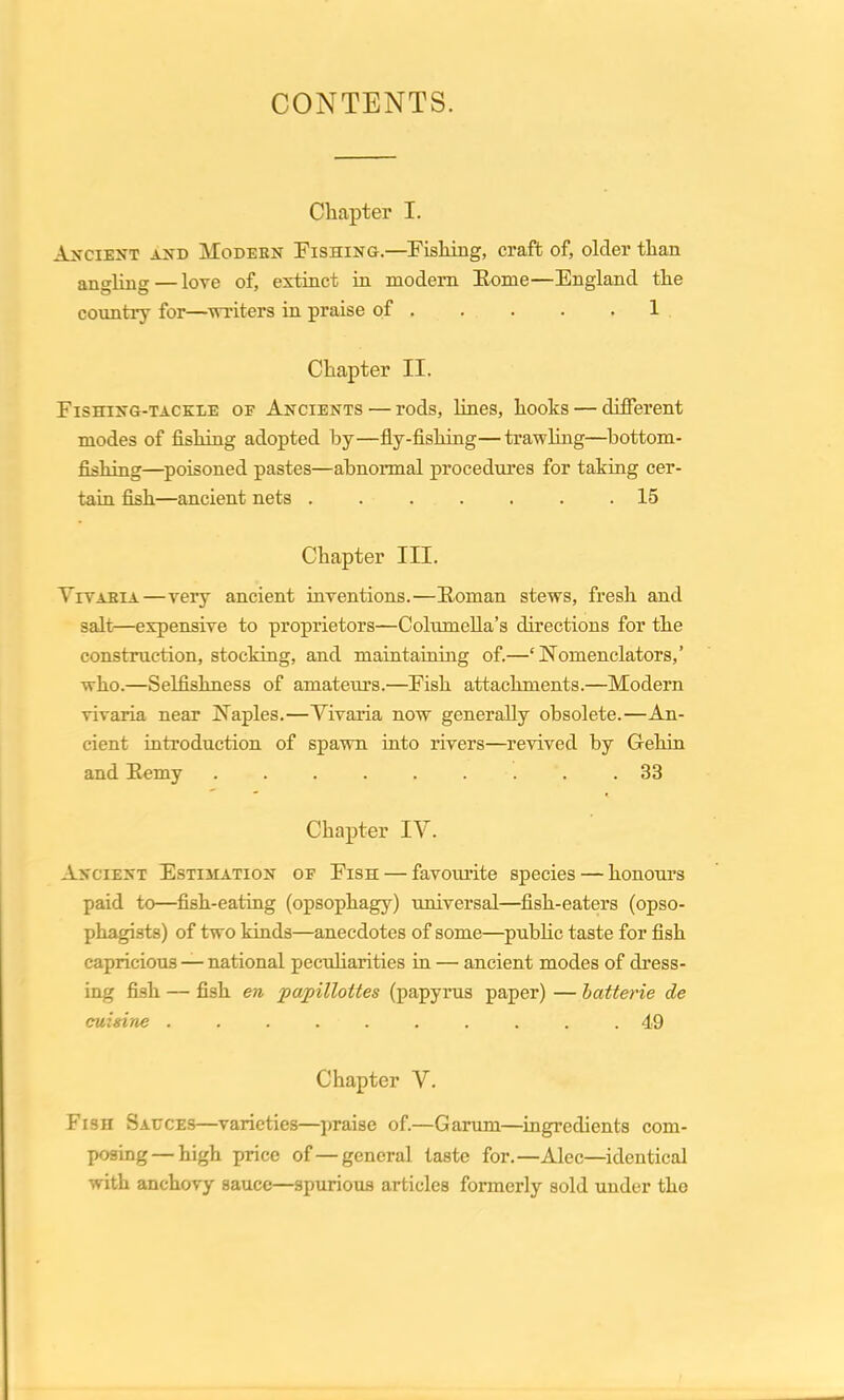 CONTENTS. Chapter I. Ancient and Modern Fishing.—Fishing, craft of, older than angling — love of, extinct in modern Borne—England the country for—writers in praise of 1 Chapter II. Fishing-tackle oe Ancients — rods, lines, hooks — different modes of fishing adopted by—fly-fishing—trawling—bottom- fishing—poisoned pastes—abnormal procedures for taking cer- tain fish—ancient nets ....... 15 Chapter III. Tivabia—very ancient inventions.—Boman stews, fresh and salt—expensive to proprietors—Columella’s directions for the construction, stocking, and maintaining of.—‘Nomenclators,’ who.—Selfishness of amateurs.—Fish attachments.—Modern vivaria near Naples.—Yivaria now generally obsolete.—An- cient introduction of spawn into rivers—revived by Gehin and Bemy 83 Chapter IV. Ancient Estimation of Fish — favourite species — honours paid to—fish-eating (opsophagy) universal—fish-eaters (opso- phagists) of two kinds—anecdotes of some—public taste for fish capricious — national peculiarities in — ancient modes of dress- ing fish — fish en papilloites (papyrus paper) — batterie de cuisine .......... 49 Chapter V. Fish Sauces—varieties—praise of.—Carum—ingredients com- posing— high price of—general taste for.—Alec—identical with anchovy sauce—spurious articles formerly sold under the