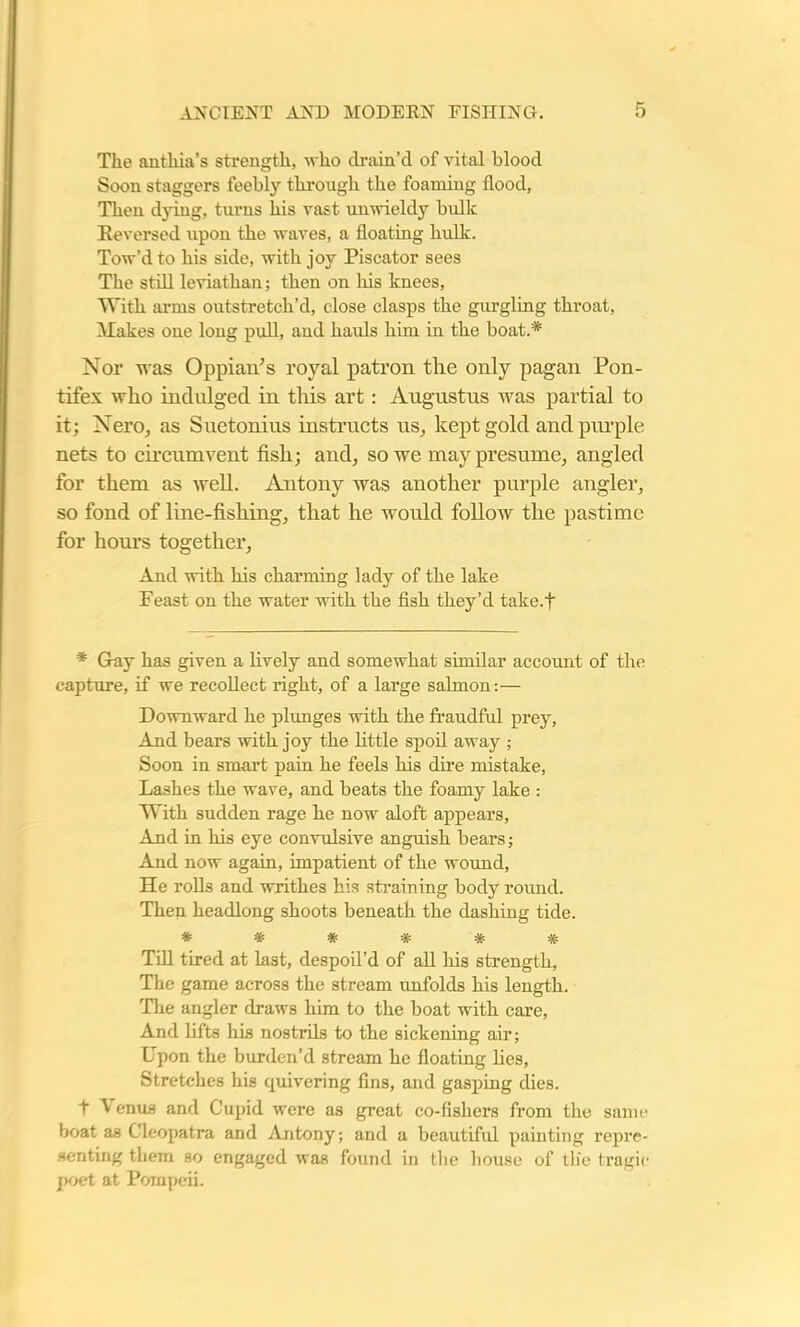 The antliia’s strength, who drain’d of vital blood Soon staggers feebly through the foaming flood, Then dying, turns his vast unwieldy bulk Reversed upon the waves, a floating hulk. Tow’d to his side, with joy Piscator sees The still leviathan; then on his knees, With arms outstretch’d, close clasps the gurgling throat, Wakes one long pull, and hauls him in the boat.* Nor was Oppian’s royal patron the only pagan Pon- tifex who indulged in this art: Augustus was partial to it; Nero, as Suetonius instructs us, kept gold and purple nets to circumvent fish; and, so we may presume, angled for them as well. Antony was another purple angler, so fond of line-fishing, that he would follow the pastime for hours together, And with his charming lady of the lake Peast on the water with the fish they’d take.f * Gay has given a lively and somewhat similar account of the capture, if we recollect right, of a large salmon:— Downward he plunges with the fraudful prey, And bears with joy the little spoil away ; Soon in smart pain he feels his dire mistake, Lashes the wave, and beats the foamy lake : With sudden rage he now aloft appears, And in his eye convulsive anguish bears; And now again, impatient of the wound, He rolls and writhes his straining body round. Then headlong shoots beneath the dashing tide. ****** Till tired at last, despoil’d of all his strength. The game across the stream unfolds his length. The angler draws him to the boat with care, And lifts his nostrils to the sickening air; Upon the burden’d stream he floating lies, Stretches his quivering fins, and gasping dies, t \ enus and Cupid were as great co-fishers from the same boat as Cleopatra and Antony; and a beautifid painting repre- senting them so engaged was found in the house of the tragic poet at Pompeii.