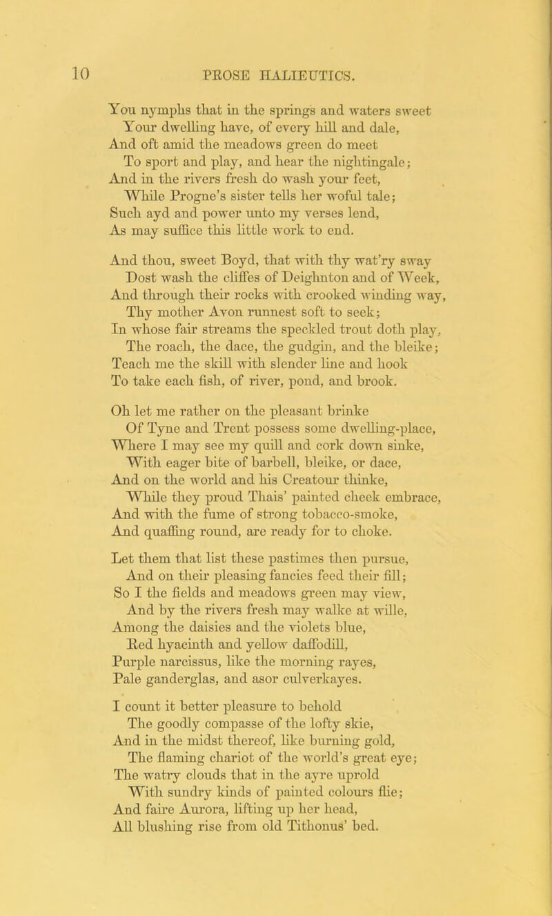 You nymphs tliat in the springs and waters sweet Your dwelling have, of every hill and dale, And oft amid the meadows green do meet To sport and play, and hear the nightingale; And in the rivers fresh do wash your feet, While Progne’s sister tells her woful tale; Such ayd and power unto my verses lend, As may suffice this little work to end. And thou, sweet Boyd, that with thy wat’ry sway Dost wash the cliffes of Deighnton and of Week, And through their rocks with crooked winding way, Thy mother Avon runnest soft to seek; In whose fair streams the speckled trout doth play. The roach, the dace, the gudgin, and the bleike; Teach me the skill with slender line and hook To take each fish, of river, pond, and brook. Oh let me rather on the pleasant brinke Of Tyne and Trent possess some dwelling-place, Where I may see my quill and cork down sinke, With eager bite of barbell, bleike, or dace, And on the world and his Creatour thinke, While they proud Thais’ painted cheek embrace, And with the fume of strong tobacco-smoke, And quaffing round, are ready for to choke. Let them that list these pastimes then pursue, And on their pleasing fancies feed their fill; So I the fields and meadows green may view, And by the rivers fresh may walke at wille, Among the daisies and the violets blue, Bed hyacinth and yellow daffodill, Purple narcissus, like the morning rayes, Pale ganderglas, and asor culverkayes. I count it better pleasure to behold The goodly compasse of the lofty skie, And in the midst thereof, like burning gold, The flaming chariot of the world’s great eye; The watry clouds that in the ayre uprold With sundry kinds of painted colours flie; And faire Aurora, lifting up her head, All blushing rise from old Tithonus’ bed.