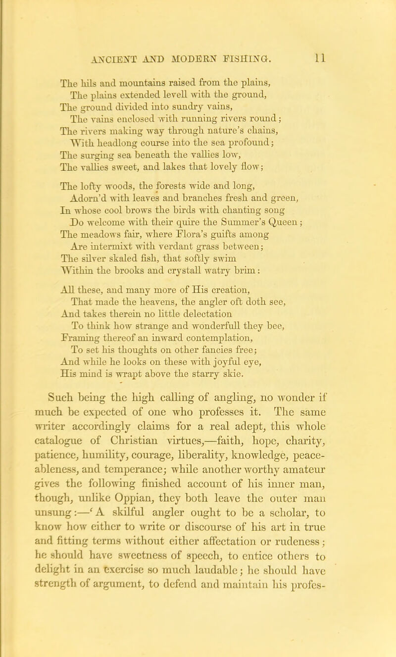 The kils and mountains raised from the plains, The plains extended levell with the ground, The ground divided into sundry vains, The vains enclosed with running rivers roimd; The rivers making way through nature’s chains, With headlong course into the sea profound; The surging sea beneath the vallies low. The vallies sweet, and lakes that lovely flow; The lofty woods, the forests wide and long, Adorn’d with leaves and branches fresh and green, In whose cool brows the birds with chanting song Do welcome with their quire the Summer’s Queen; The meadows fair, where Flora’s guifts among Are intermixt with verdant grass between; The silver skaled fish, that softly swim Within the brooks and crystall watry brim: All these, and many more of His creation, That made the heavens, the angler oft doth see, And takes therein no little delectation To think how strange and wonderfull they bee, Framing thereof an inward contemplation. To set his thoughts on other fancies free; And while he looks on these with joyful eye, His mind is wrapt above the starry skie. Such being the high calling of angling, no wonder if much be expected of one who professes it. The same writer accordingly claims for a real adept, this whole catalogue of Christian virtues,—faith, hope, charity, patience, humility, courage, liberality, knowledge, peace- ableness, and temperance; while another worthy amateur gives the following finished account of his inner man, though, unlike Oppian, they both leave the outer man unsung:—‘ A skilful angler ought to be a scholar, to know how either to write or discourse of his art in true and fitting terms without either affectation or rudeness ; he should have sweetness of speech, to entice others to delight in an exercise so much laudable; he should have strength of argument, to defend and maintain his profes-