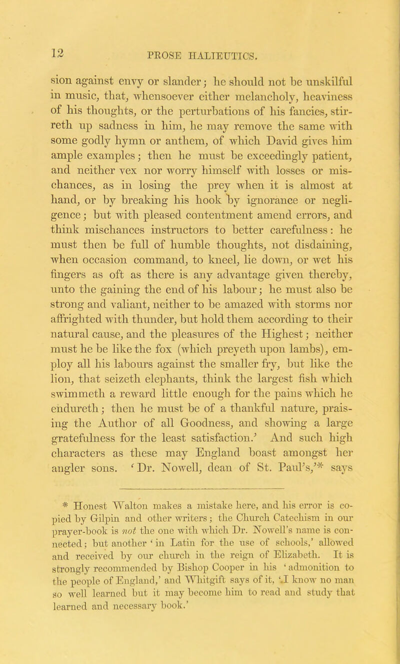 sion against envy or slander; he should not he unskilful in music, that, 'whensoever either melancholy, heaviness of his thoughts, or the perturbations of his fancies, stir- reth up sadness in him, he may remove the same with some godly hymn or anthem, of which David gives him ample examples; then he must he exceedingly patient, and neither vex nor worry himself with losses or mis- chances, as in losing the prey when it is almost at hand, or by breaking his hook by ignorance or negli- gence ; but with pleased contentment amend errors, and think mischances instructors to better carefulness: he must then he full of humble thoughts, not disdaining, when occasion command, to kneel, lie down, or wet his fingers as oft as there is any advantage given thereby, unto the gaining the end of his labour; he must also he strong and valiant, neither to be amazed with storms nor affrighted with thunder, hut hold them according to their natural cause, and the pleasures of the Highest; neither must he be like the fox (which preyeth upon lambs), em- ploy all his labours against the smaller fry, hut like the lion, that seizeth elephants, think the largest fish which swimmeth a reward little enough for the pains which he ehdureth; then he must be of a thankful nature, prais- ing the Author of all Goodness, and showing a large gratefulness for the least satisfaction/ And such high characters as these may England boast amongst her angler sons. fDr. Nowell, dean of St. Paul’s/* says # Honest Walton makes a mistake here, and his error is co- pied by Gilpin and other writers ; the Church Catechism in our prayer-book is not the one with which Dr. Nowell’s name is con- nected ; but another 1 in Latin for the use of schools,’ allowed and received by our church in the reign of Elizabeth. It is strongly recommended by Bishop Cooper in his ‘ admonition to the people of England,’ and Wliitgift says of it, ‘.I know no man so well learned but it may become him to read and study that learned and necessary book.’