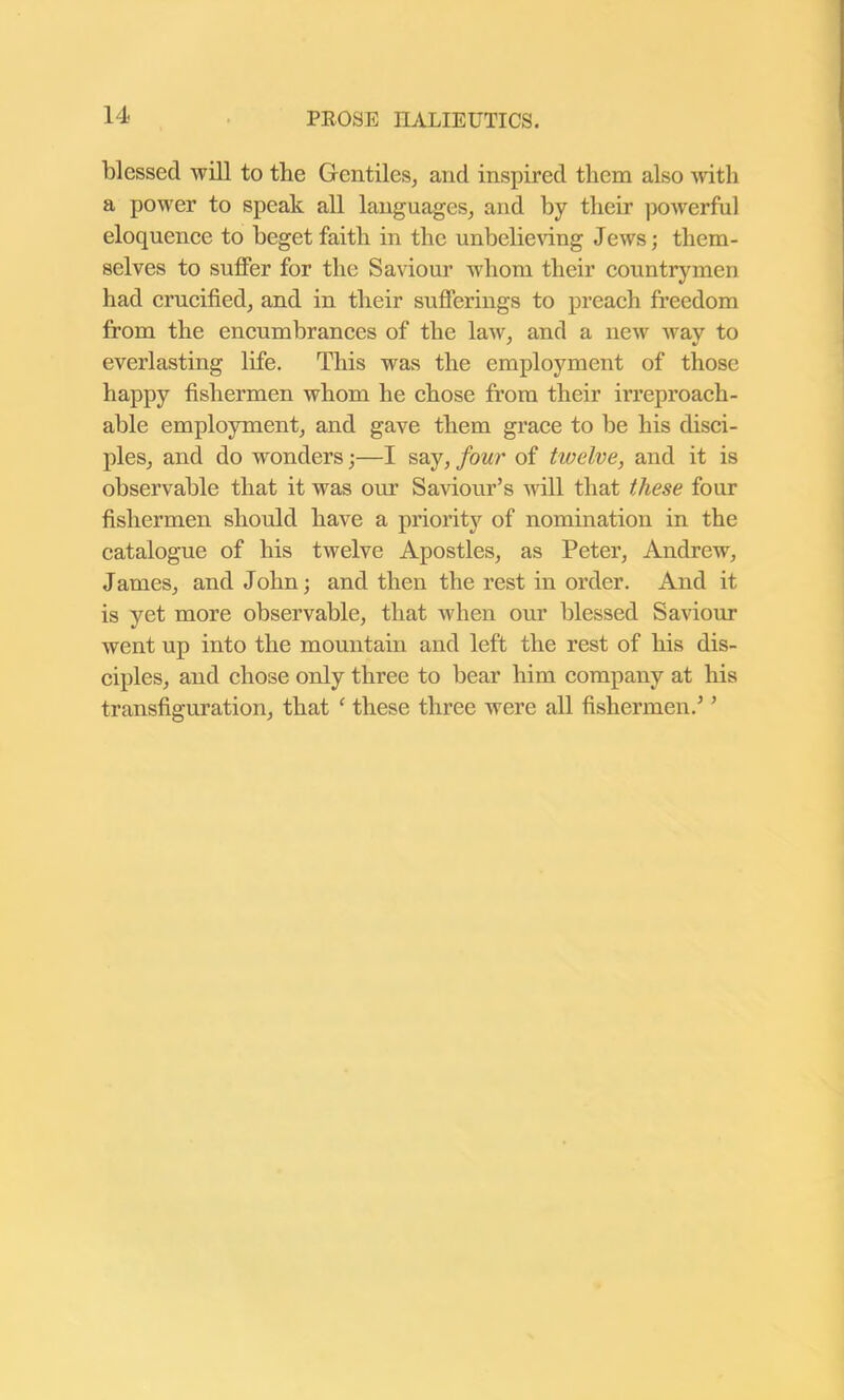 blessed will to the Gentiles, and inspired them also with a power to speak all languages, and by their powerful eloquence to beget faith in the unbelieving Jews; them- selves to suffer for the Saviour whom their countrymen had crucified, and in their sufferings to preach freedom from the encumbrances of the law, and a new way to everlasting life. This was the employment of those happy fishermen whom he chose from their irreproach- able employment, and gave them grace to be his disci- ples, and do wonders;—I say, four of twelve, and it is observable that it was our Saviour’s will that these four fishermen should have a priority of nomination in the catalogue of his twelve Apostles, as Peter, Andrew, James, and John; and then the rest in order. And it is yet more observable, that when our blessed Saviour went up into the mountain and left the rest of his dis- ciples, and chose only three to bear him company at his transfiguration, that c these three were all fishermen.’ ’