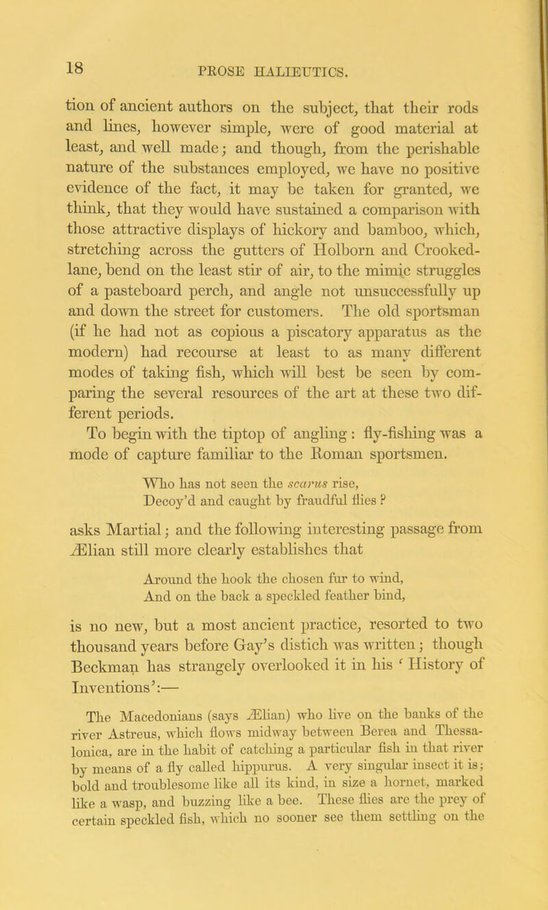 tion of ancient authors on the subject, that their rods and lines, however simple, were of good material at least, and well made; and though, from the perishable nature of the substances employed, we have no positive evidence of the fact, it may he taken for granted, we think, that they would have sustained a comparison with those attractive displays of hickory and bamboo, which, stretching across the gutters of Holborn and Crooked- lane, bend on the least stir of air, to the mimic struggles of a pasteboard perch, and angle not unsuccessfully up and down the street for customers. The old sportsman (if he had not as copious a piscatory apparatus as the modern) had recourse at least to as many different modes of taking fish, which will best be seen by com- paring the several resources of the art at these two dif- ferent periods. To begin with the tiptop of angling : fly-fishing was a mode of capture familiar to the Homan sportsmen. Who has not seen the scarus rise, Decoy’d and caught by fraudful flies P asks Martial; and the following interesting passage from Jillian still more clearly establishes that Around the hook the chosen fur to wind, And on the hack a speckled feather hind, is no new, but a most ancient practice, resorted to two thousand years before Gay’s distich was written; though Beckman has strangely overlooked it in his f History of Inventions’:— The Macedonians (says Julian) who live on the hanks of the river Astreus, which flows midway between Berea and Thessa- lonica, are in the hahit of catching a particular fish in that river hy means of a fly called hippurus. A very singular insect it is; hold and troublesome like all its kind, in size a hornet, marked like a wasp, and buzzing like a bee. These flies are the prey of certain speckled fish, which no sooner see them settling on the