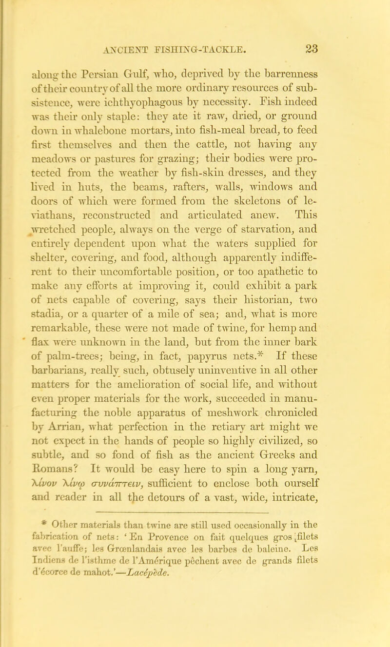 along the Pei’sian Gulf, who, deprived by the barrenness of their country of all the more ordinary resources of sub- sistence, were ichthyophagous by necessity. Fish indeed was their only staple: they ate it raw, dried, or ground down in whalebone mortars, into fish-meal bread, to feed first themselves and then the cattle, not having any meadows or pastures for grazing; their bodies were pro- tected from the weather by fish-skin dresses, and they lived in huts, the beams, rafters, walls, windows and doors of which were formed from the skeletons of le- viathans, reconstructed and articulated anew. This wretched people, always on the verge of starvation, and entirely dependent upon what the waters supplied for shelter, covering, and food, although apparently indiffe- rent to their uncomfortable position, or too apathetic to make any efforts at improving it, conld exhibit a park of nets capable of covering, says their historian, two stadia, or a quarter of a mile of sea; and, what is more remarkable, these were not made of twine, for hemp and flax were unknown in the land, but from the inner bark of palm-trees; being, in fact, papyrus nets.* If these barbarians, really such, obtusely uninventive in all other matters for the amelioration of social life, and without even proper materials for the work, succeeded in manu- facturing the noble apparatus of meshwork chronicled by Arrian, what perfection in the retiary art might we not expect in the hands of people so highly civilized, so subtle, and so fond of fish as the ancient Greeks and Ptomans? It would be easy here to spin a long yarn, Xlvov \lvw <Twu7rreiv, sufficient to enclose both ourself and reader in all the detours of a vast, wide, intricate, * Other materials than twine are still used occasionally in the fabrication of nets: * En Provence on fait quelques gros tfilets avec l’auffe; les Grcenlandais avec les barbes de baleine. Les Tndiens de l’isthrne de l’Amerique pechent avec de grands filets d’ecorce de mahot.’—Lacdpbde.