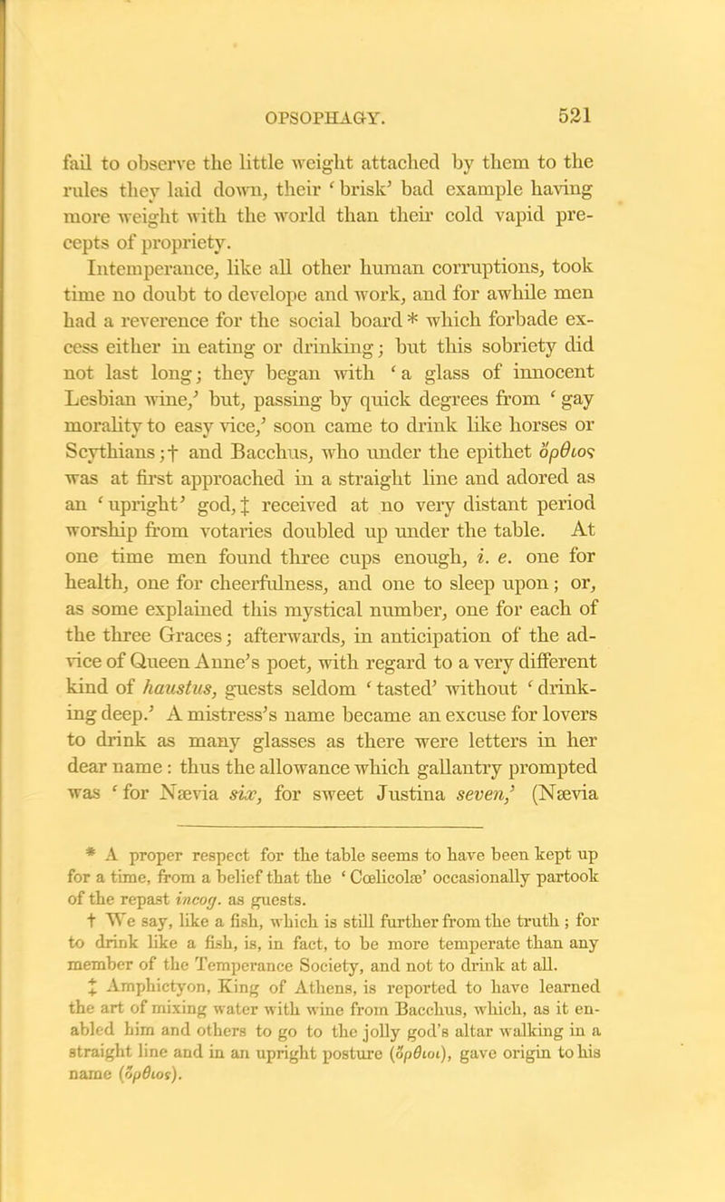 fail to observe the little weight attached by them to the rules they laid down, their ‘ brisk’ bad example having more weight with the world than their cold vapid pre- cepts of propriety. Intemperance, like all other human corruptions, took time no doubt to develope and work, and for awhile men had a reverence for the social board * which forbade ex- cess either in eating or drinking; but this sobriety did not last long; they began with ‘ a glass of innocent Lesbian wine/ but, passing by quick degrees from ‘ gay morality to easy vice/ soon came to drink like horses or Scythians; f and Bacchus, who under the epithet opOios was at first approached in a straight line and adored as an ‘ upright’ god, % received at no very distant period worship from votaries doubled up under the table. At one time men found three cups enough, i. e. one for health, one for cheerfulness, and one to sleep upon; or, as some explained this mystical number, one for each of the three Graces; afterwards, in anticipation of the ad- vice of Queen Anne’s poet, with regard to a very different kind of haastus, guests seldom ‘ tasted’ without ‘ drink- ing deep.’ A mistress’s name became an excuse for lovers to drink as many glasses as there were letters in her dear name : thus the allowance which gallantry prompted was f for Nsevia six, for sweet Justina seven,’ (Nsevia * A proper respect for the table seems to have been kept up for a time, from a belief that the ‘ Ccelicolffi’ occasionally partook of the repast incog, as guests. t We say, like a fish, which is still further from the truth ; for to drink like a fish, is, in fact, to be more temperate than any member of the Temperance Society, and not to drink at all. + Amphictyon, King of Athens, is reported to have learned the art of mixing water with wine from Bacchus, which, as it en- abled him and others to go to the jolly god’s altar walking in a straight line and in an upright posture \op6un), gave origin to his name (Spdiog).