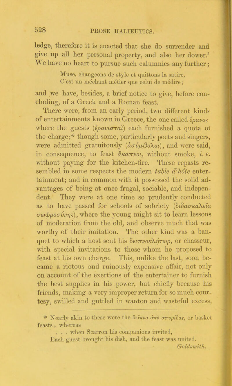 ledge, therefore it is enacted that she do surrender and give up all her personal property, and also her dower/ We have no heart to pursue such calumnies any further; Muse, changeons tie style et quittons la satire, C’est un mechant metier que celui de medire; and we have, besides, a brief notice to give, before con- cluding, of a Greek and a Roman feast. There were, from an early period, two different kinds of entertainments known in Greece, the one called epavo9 where the guests (epavLcrral) each furnished a quota ol the charge;* though some, particularly poets and singers, were admitted gratuitously (dcnjp(3o\oL), and were said, in consequence, to feast aKairvoi, without smoke, i. e. without paying for the kitchen-fire. These repasts re- sembled in some respects the modern table d’hote enter- tainment; and in common with it possessed the solid ad- vantages of being at once frugal, sociable, and indepen- dent. They were at one time so prudently conducted as to have passed for schools of sobriety (huhacncaXela aanfipoavvps), where the young might sit to learn lessons of moderation from the old, and observe much that was worthy of their imitation. The other kind was a ban- quet to which a host sent his heiirvoick^Twp, or chasseur, with special invitations to those whom he proposed to feast at his own charge. This, unlike the last, soon be- came a riotous and ruinously expensive affair, not only on account of the exertions of the entertainer to furnish the best supplies in his power, but chiefly because his friends, making a very improper return for so much cour- tesy, swilled and guttled in wanton and wasteful excess, * Nearly akin to these were the beiirva dno cnrvpLdas, or basket feasts ; whereas . . . when Scarron his companions invited, Each guest brought his dish, and the feast was united. Goldsmith.