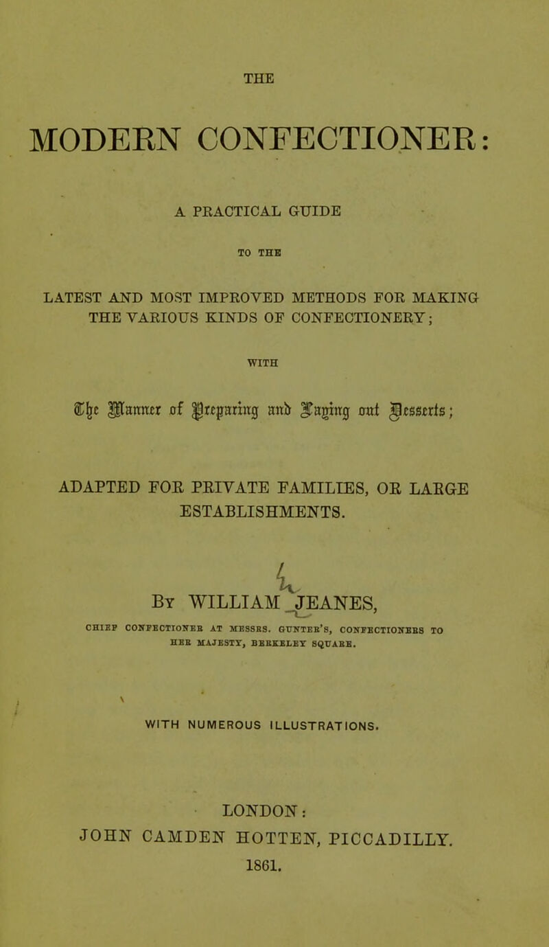 THE MODERN CONFECTIONER: A PRACTICAL GUIDE TO THE LATEST AND MOST IMPROVED METHODS FOR MAKING THE VARIOUS KINDS OF CONFECTIONERY; WITH &fjc Pamtcr of preparing anb paging oat gossorts; ADAPTED FOR PRIVATE FAMILIES, OR LARGE ESTABLISHMENTS. By WILLIAM. JEANES, CHIEF CONFECTIOWEB AT MESSES. GUNTEB’s, CONFBCTIOJfBBS TO HEE MAJESTY, BBBKELEY SQUAEE. WITH NUMEROUS ILLUSTRATIONS. LONDON: JOHN CAMDEN HOTTEN, PICCADILLY. 1861.