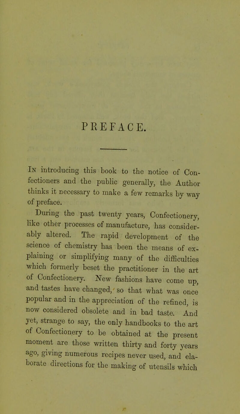 PREFACE. In introducing this book to the notice of Con- fectioners and the public generally, the Author thinks it necessary to make a few remarks by way of preface. During the past twenty years, Confectionery, like other processes of manufacture, has consider- ably altered. The rapid development of the science of chemistry has been the means of ex- plaining or simplifying many of the difficulties which formerly beset the practitioner in the art of Confectionery. New fashions have come up, and tastes have changed/ so that what was once* popular and in the appreciation of the refined, is now considered obsolete and in bad taste. And yet. strange to say, the only handbooks to the art of Confectionery to be obtained at the present moment are those written thirty and forty years ago, giving numerous recipes never used, and ela- borate directions for the making of utensils which