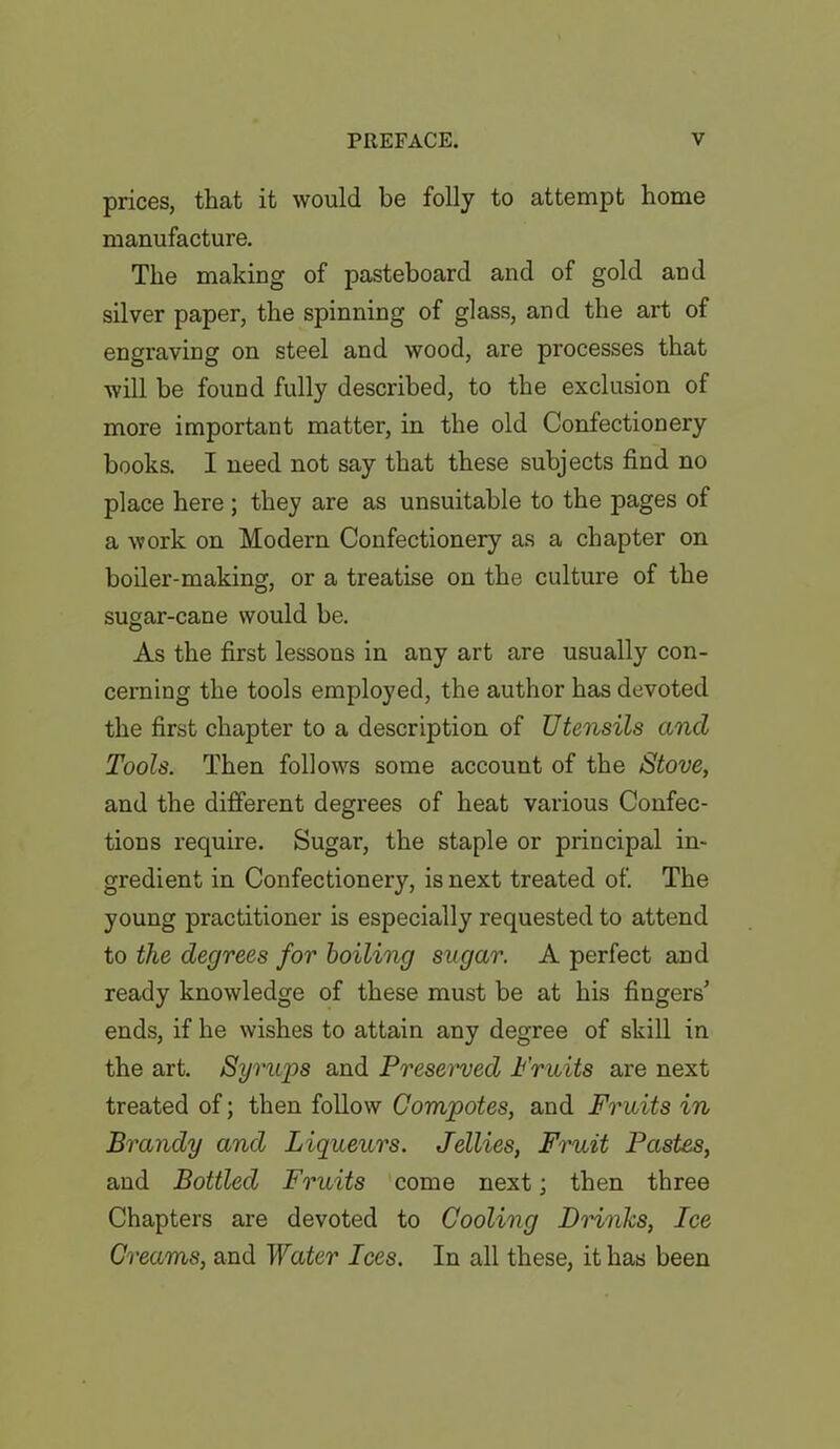 prices, that it would be folly to attempt home manufacture. The making of pasteboard and of gold and silver paper, the spinning of glass, and the art of engraving on steel and wood, are processes that will be found fully described, to the exclusion of more important matter, in the old Confectionery books. I need not say that these subjects find no place here; they are as unsuitable to the pages of a work on Modern Confectionery as a chapter on boiler-making, or a treatise on the culture of the sugar-cane would be. As the first lessons in any art are usually con- cerning the tools employed, the author has devoted the first chapter to a desorption of JJtensils and Tools. Then follows some account of the Stove, and the different degrees of heat various Confec- tions require. Sugar, the staple or principal in- gredient in Confectionery, is next treated of. The young practitioner is especially requested to attend to the degrees for boiling sugar. A perfect and ready knowledge of these must be at his fingers’ ends, if he wishes to attain any degree of skill in the art. Syrups and Presei'ved Fruits are next treated of; then follow Compotes, and Fruits in Brandy and Liqueurs. Jellies, Fruit Pastes, and Bottled Fruits come next; then three Chapters are devoted to Cooling Brinks, Ice Creams, and Water Ices. In all these, it has been