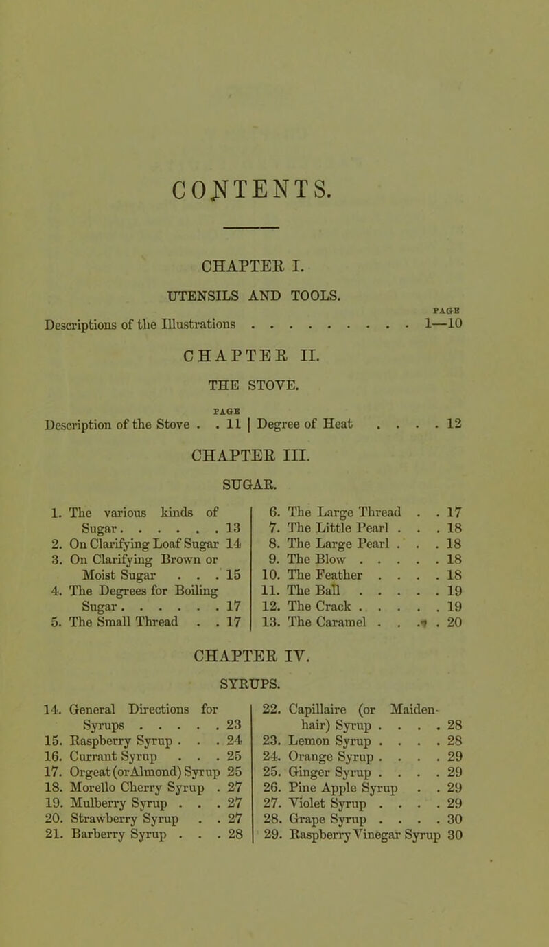 CONTENTS. CHAPTER I. UTENSILS AND TOOLS. PAGB Descriptions of the Illustrations 1—10 CHAPTER II. THE STOVE. PAGE Description of the Stove . HI Degree of Heat . . . . 12 CHAPTER III. SUGAR. 1. The various lands of 6. The Large Thread . . 17 Sugar 13 7. The Little Pearl . . . 18 2. On Clarifying Loaf Sugar 14 8. The Large Pearl . . . 18 3. On Clarifying Brown or 9. The Blow . . . . . 18 Moist Sugar . . . 15 10. The Feather . . . . 18 4. The Degrees for Boiling 11. The Ball . . . . . 19 Sugar 17 12. The Crack . . . . . 19 5. The Small Thread . . 17 13. The Caramel . . .■» . 20 CHAPTER IV. SYRUPS. 14. General Directions for Syrups 23 15. Raspberry Syrup ... 24 16. Currant Syrup ... 25 17. Orgeat (or Almond) Syrup 25 18. Morello Cherry Syrup . 27 19. Mulberry Syrup ... 27 20. Strawberry Syrup . . 27 21. Barberry Syrup ... 28 22. Capillaire (or Maiden- hair) Syrup .... 28 23. Lemon Syrup .... 28 24. Orange Syrup .... 29 25. Ginger Syrup .... 29 26. Pine Apple Syrup . . 29 27. Violet Syrup .... 29 28. Grape Syrup .... 30 29. Raspberry Vinegar Syrup 30