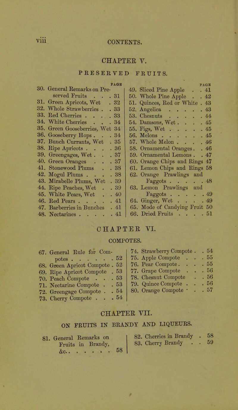 CHAPTEE Y. PRESERVED FRUITS. PAGE 30. General Remarks on Pre- served Fruits ... 31 31. Green Apricots, Wet . 32 32. Whole Strawberries . . 33 33. Red Cherries .... 33 34. White Cherries ... 34 35. Green Gooseberries, Wet 34 36. Gooseberry Hops ... 34 37. Bunch Currants, Wet . 35 38. Ripe Apricots .... 36 39. Greengages, Wet . . .37 40. Green Oranges ... 37 41. Stonewood Plums . . 38 42. Mogul Plums .... 38 43. Mirabelle Plums, Wet . 39 44. Ripe Peaches, Wet . . 39 45. White Pears, Wet . .40 46. Red Pears 41 47. Barberries in Bunches . 41 48. Nectarines 41 PAGE 49. Sliced Pine Apple . . 41 50. Whole Pine Apple . . 42 51. Quinces, Red or White . 43 52. Angelica 43 53. Chesnuts 44 54. Damsons, Wet. . . .45 55. Figs, Wet 45 56. Melons 45 57. Whole Melon .... 46 58. Ornamental Oranges. . 46 59. Ornamental Lemons . . 47 60. Orange Chips and Rings 47 61. Lemon Chips and Rings 58 62. Orange Prawlings and Faggots 48 63. Lemon Prawlings and Faggots 49 64. Ginger, Wet .... 49 65. Mode of Candying Fruit 50 66. Dried Fruits . . . .51 CHAPTEE YI. COMPOTES. 67. General Rule for Com- potes 52 68. Green Apricot Compote . 52 69. Ripe Apricot Compote . 53 70. Peach Compote ... 53 71. Nectarine Compote . . 53 72. Greengage Compote . . 54 73. Cherry Compote ... 54 74. StrawbeiTy Compote . . 54 75. Apple Compote . . . 55 76. Pear Compote. . . . 55 77. Grape Compote . . . 56 78. Chesnut Compote . 56 79. Quince Compote . . . 56 80. Orange Compote • . . 57 CHAPTEE VII. ON FRUITS IN BRANDY AND LIQUEURS. 81 General Remarks on 82. Cherries in Brandy . 58 Fruits in Brandy, 83. Cherry Brandy . . 59 &c. 58