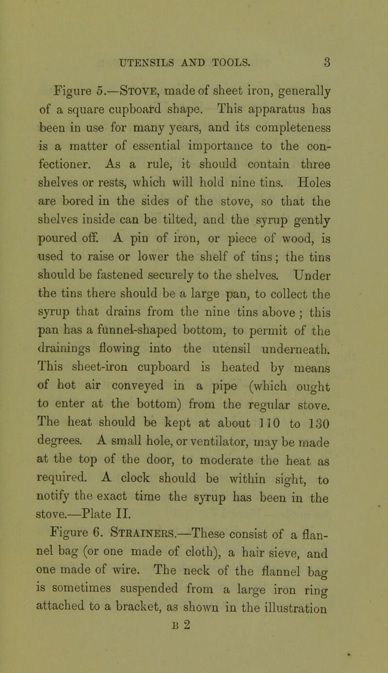 Figure 5.—Stove, made of sheet iron, generally of a square cupboard shape. This apparatus has been in use for many years, and its completeness is a matter of essential importance to the con- fectioner. As a rule, it should contain three shelves or rests, which will hold nine tins. Holes are bored in the sides of the stove, so that the shelves inside can be tilted, and the syrup gently poured off. A pin of iron, or piece of wood, is used to raise or lower the shelf of tins; the tins should be fastened securely to the shelves. Under the tins there should be a large pan, to collect the syrup that drains from the nine tins above ; this pan has a funnel-shaped bottom, to permit of the drainings flowing into the utensil underneath. This sheet-iron cupboard is heated by means of hot air conveyed in a pipe (which ought to enter at the bottom) from the regular stove. The heat should be kept at about 110 to 130 degrees. A small hole, or ventilator, may be made at the top of the door, to moderate the heat as required. A clock should be within sight, to notify the exact time the syrup has been in the stove.—Plate II. Figure 6. Strainers.—These consist of a flan- nel bag (or one made of cloth), a hair sieve, and one made of wire. The neck of the flannel bag is sometimes suspended from a large iron ring attached to a bracket, as shown in the illustration B 2