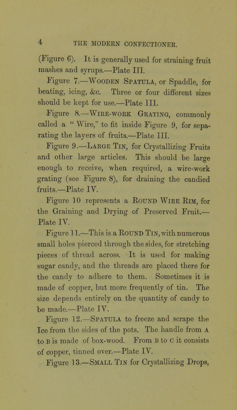 (Figure 6). It is generally used for straining fruit mashes and syrups.—Plate III. Figure 7 —Wooden Spatula, or Spaddle, for heating, icing, &c. Three or four different sizes should be kept for use.—Plate III. Figure 8.—Wire-work Grating, commonly called a “ Wire,” to fit inside Figure 9, for sepa- rating the layers of fruits.—Plate III. Figure 9.—Large Tin, for Crystallizing Fruits and other large articles. This should be large enough to receive, when required, a wire-work grating (see Figure 8), for draining the candied fruits.—Plate IV. Figure 10 represents a Round Wire Rim, for the Graining and Drying of Preserved Fruit.— Plate IV. Figure 11.—This is a Round Tin, with numerous small holes pierced through the sides, for stretching pieces of thread across. It is used for making sugar candy, and the threads are placed there for the candy to adhere to them. Sometimes it is made of copper, but more frequently of tin. The size depends entirely on the quantity of candy to be made.—Plate IV. Figure 12.—Spatula to freeze and scrape the Ice from the sides of the pots. The handle from A to B is made of box-wood. From B to C it consists of copper, tinned over.—Plate IV. Figure 13.—Small Tin for Crystallizing Drops,