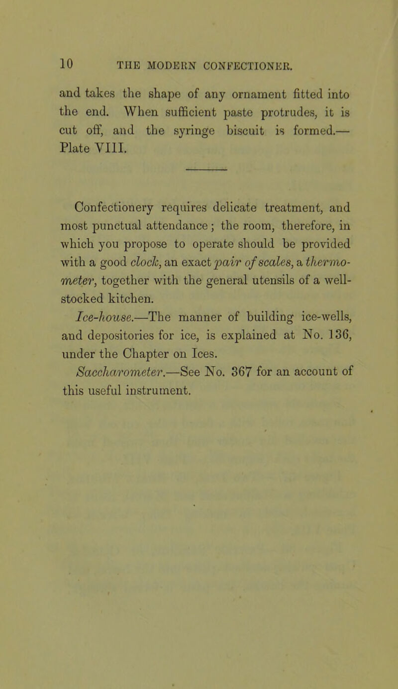 and takes the shape of any ornament fitted into the end. When sufficient paste protrudes, it is cut off, and the syringe biscuit is formed.— Plate VIII. Confectionery requires delicate treatment, and most punctual attendance ; the room, therefore, in which you propose to operate should be provided with a good clock, an exact pair of scales, a thermo- meter, together with the general utensils of a well- stocked kitchen. Ice-house.—The manner of building ice-wells, and depositories for ice, is explained at No. 136, under the Chapter on Ices. Saccharometer.—See No. 367 for an account of this useful instrument.