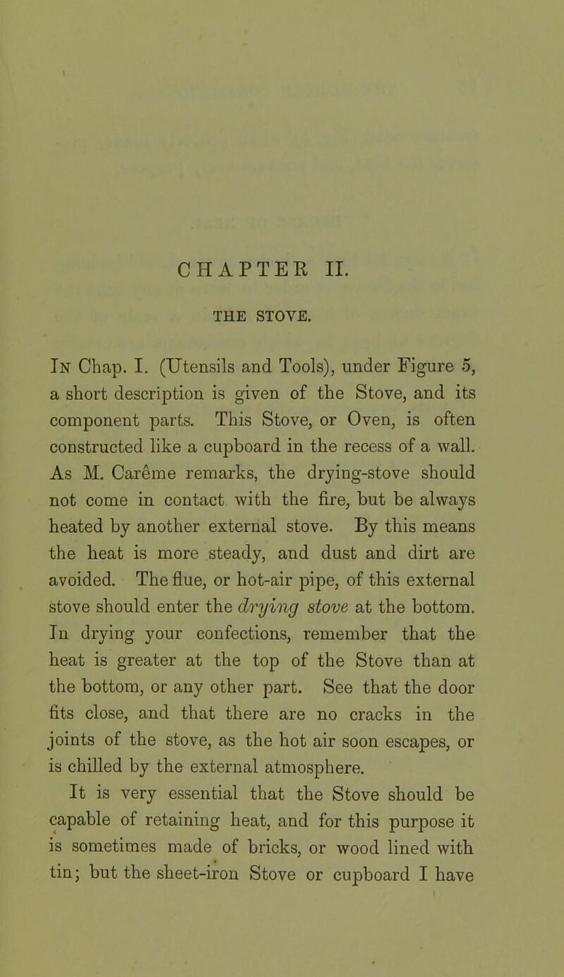 THE STOVE. In Chap. I. (Utensils and Tools), under Figure 5, a short description is given of the Stove, and its component parts. This Stove, or Oven, is often constructed like a cupboard in the recess of a wall. As M. Careme remarks, the drying-stove should not come in contact with the fire, but be always heated by another external stove. By this means the beat is more steady, and dust and dirt are avoided. The flue, or hot-air pipe, of this external stove should enter the drying stove at the bottom. In drying your confections, remember that the heat is greater at the top of the Stove than at the bottom, or any other part. See that the door fits close, and that there are no cracks in the joints of the stove, as the hot air soon escapes, or is chilled by the external atmosphere. It is very essential that the Stove should be capable of retaining heat, and for this purpose it is sometimes made of bricks, or wood lined with tin; but the sheet-iron Stove or cupboard I have