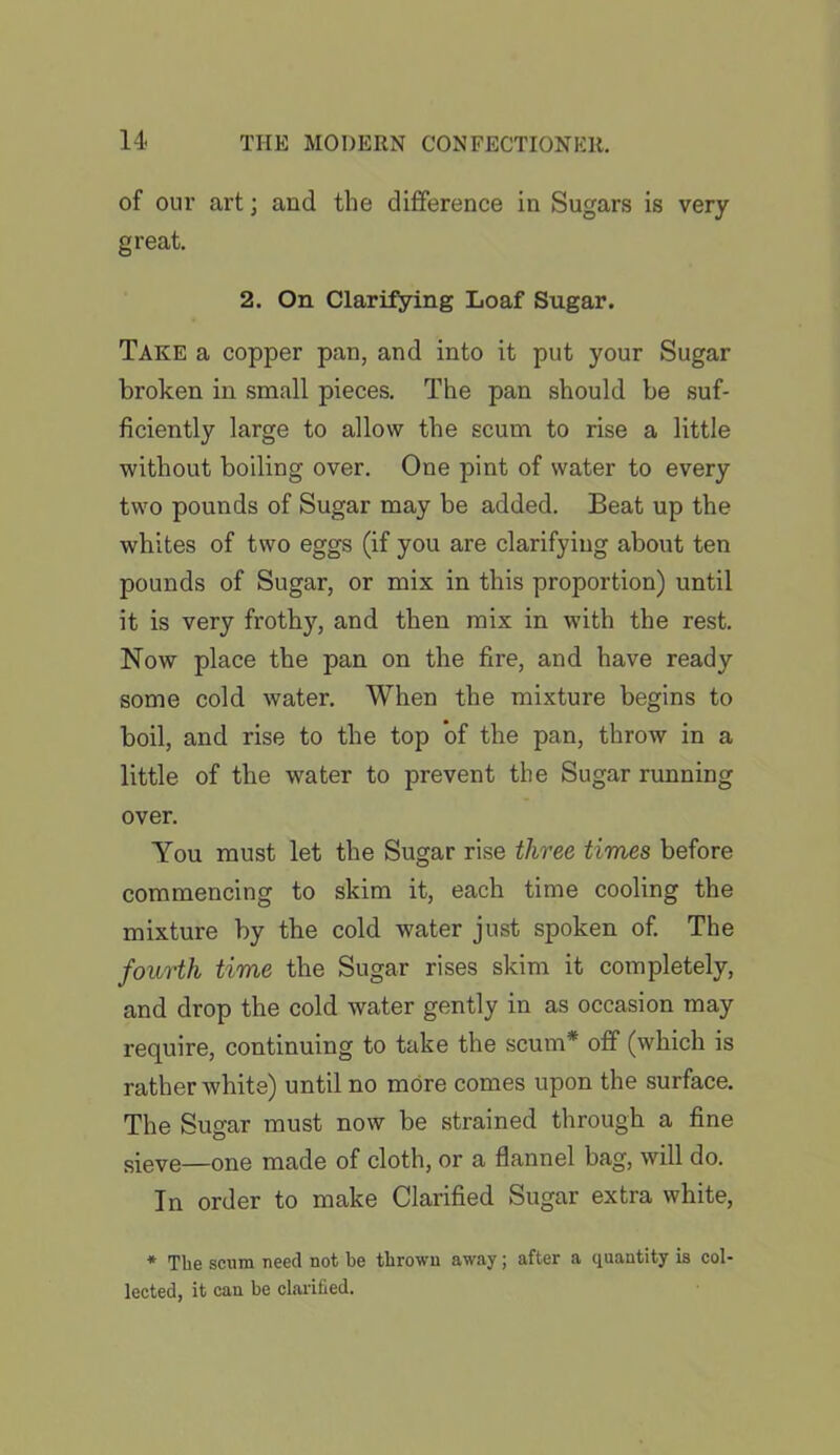 of our art; and the difference in Sugars is very great. 2. On Clarifying Loaf Sugar. Take a copper pan, and into it put your Sugar broken in small pieces. The pan should be suf- ficiently large to allow the scum to rise a little without boiling over. One pint of water to every two pounds of Sugar may be added. Beat up the whites of two eggs (if you are clarifying about ten pounds of Sugar, or mix in this proportion) until it is very frothy, and then mix in with the rest. Now place the pan on the fire, and have ready some cold water. When the mixture begins to boil, and rise to the top of the pan, throw in a little of the water to prevent the Sugar running over. You must let the Sugar rise three times before commencing to skim it, each time cooling the mixture by the cold water just spoken of. The fourth time the Sugar rises skim it completely, and drop the cold water gently in as occasion may require, continuing to take the scum* off (which is rather white) until no more comes upon the surface. The Sugar must now be strained through a fine s{eve—one made of cloth, or a flannel bag, will do. In order to make Clarified Sugar extra white, * The scum need not be thrown away; after a quantity is col- lected, it can be clarified.