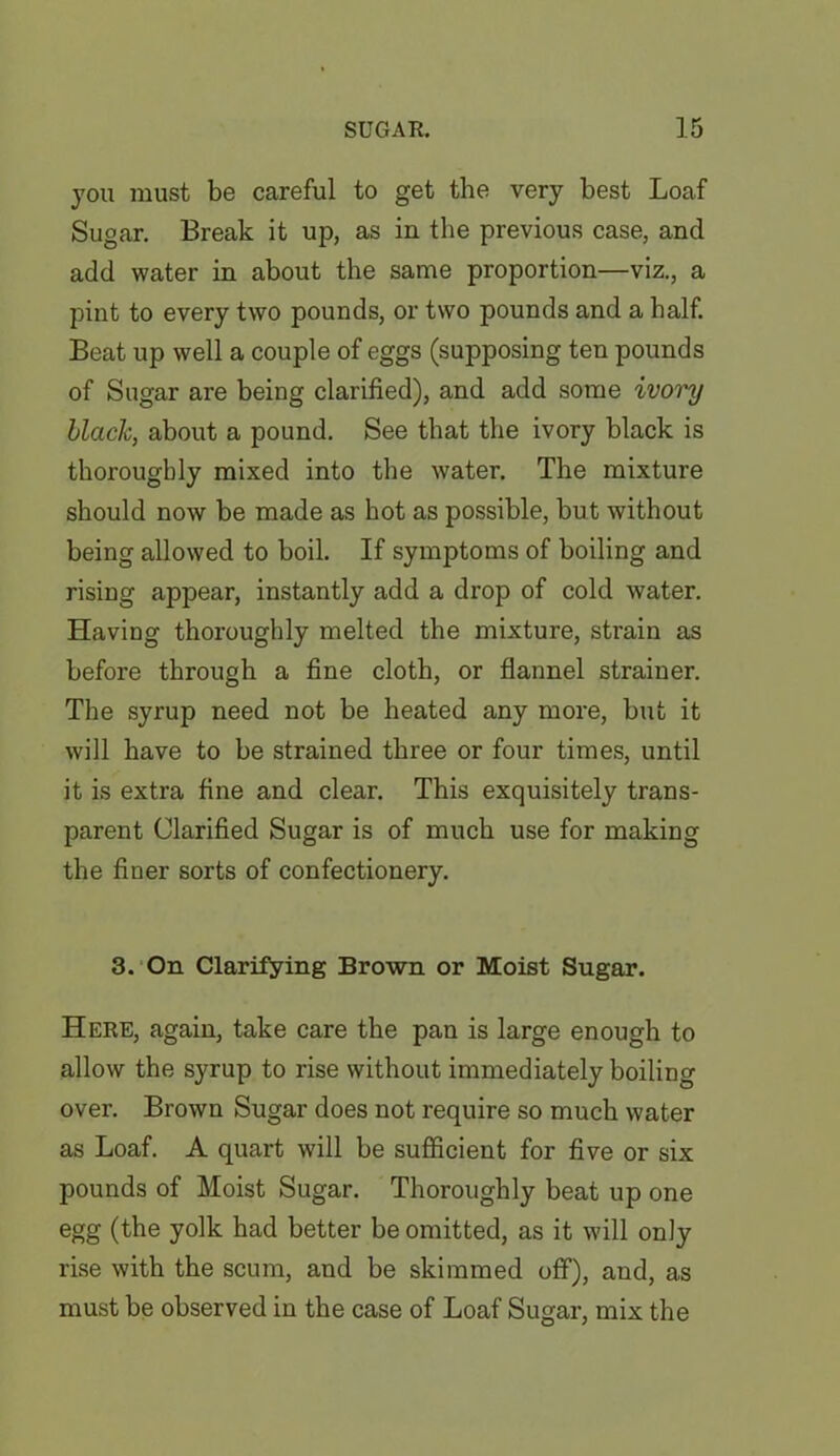 you must be careful to get the very best Loaf Sugar. Break it up, as in the previous case, and add water in about the same proportion—viz., a pint to every two pounds, or two pounds and a half. Beat up well a couple of eggs (supposing ten pounds of Sugar are being clarified), and add some ivory black, about a pound. See that the ivory black is thoroughly mixed into the water. The mixture should now be made as hot as possible, but without being allowed to boil. If symptoms of boiling and rising appear, instantly add a drop of cold water. Having thoroughly melted the mixture, strain as before through a fine cloth, or flannel strainer. The syrup need not be heated any more, but it will have to be strained three or four times, until it is extra fine and clear. This exquisitely trans- parent Clarified Sugar is of much use for making the finer sorts of confectionery. 3. On Clarifying Brown or Moist Sugar. Here, again, take care the pan is large enough to allow the syrup to rise without immediately boiling over. Brown Sugar does not require so much water as Loaf. A quart will be sufficient for five or six pounds of Moist Sugar. Thoroughly beat up one egg (the yolk had better be omitted, as it will only rise with the scum, and be skimmed off), and, as must be observed in the case of Loaf Sugar, mix the