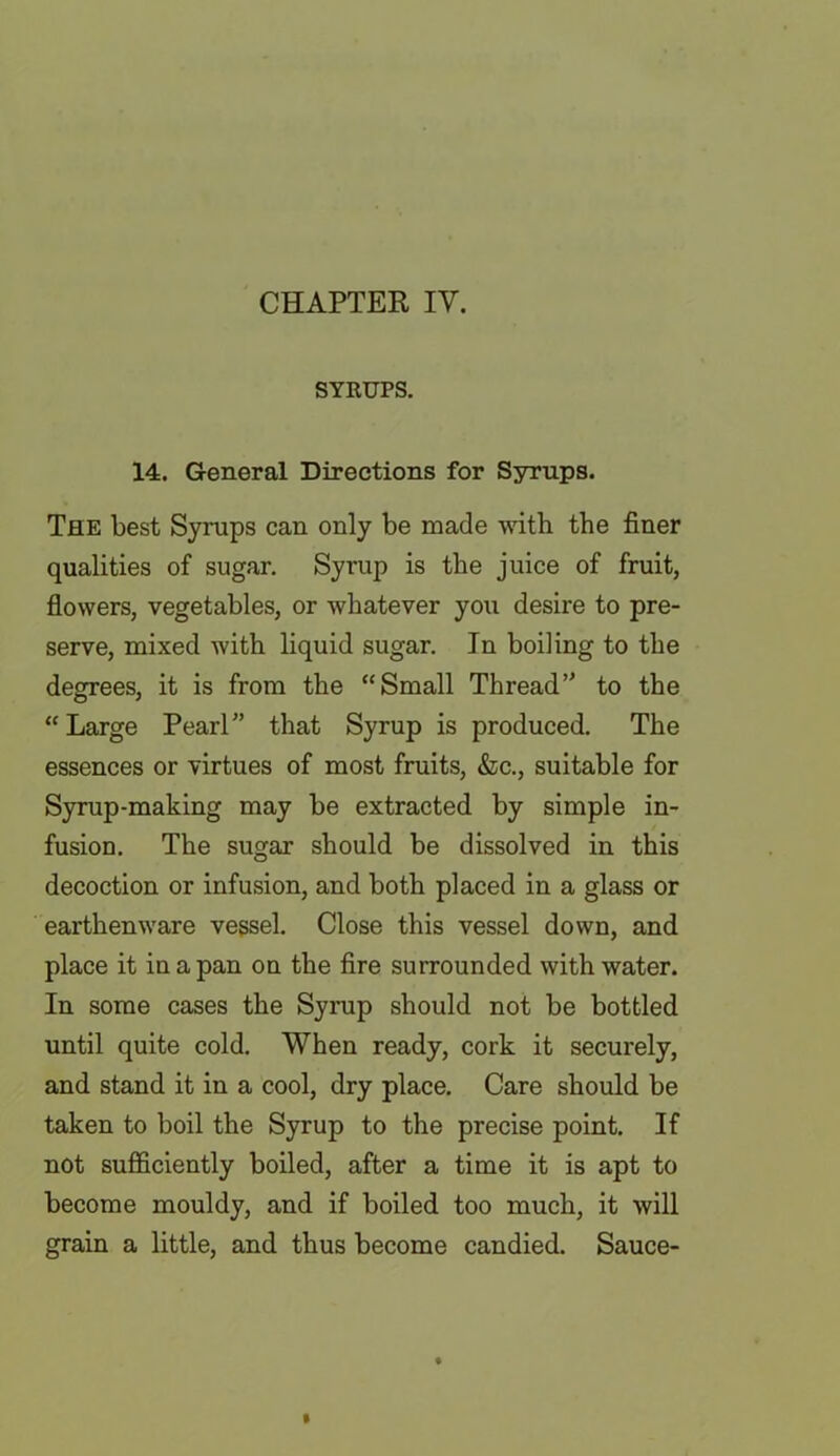 CHAPTER IV. SYRUPS. 14. General Directions for Syrups. The best Syrups can only be made with the finer qualities of sugar. Syrup is the juice of fruit, flowers, vegetables, or whatever you desire to pre- serve, mixed with liquid sugar. In boiling to the degrees, it is from the “Small Thread” to the “Large Pearl” that Syrup is produced. The essences or virtues of most fruits, &c., suitable for Syrup-making may be extracted by simple in- fusion. The sugar should be dissolved in this decoction or infusion, and both placed in a glass or earthenware vessel. Close this vessel down, and place it in a pan on the fire surrounded with water. In some cases the Syrup should not be bottled until quite cold. When ready, cork it securely, and stand it in a cool, dry place. Care should be taken to boil the Syrup to the precise point. If not sufficiently boiled, after a time it is apt to become mouldy, and if boiled too much, it will grain a little, and thus become candied. Sauce-