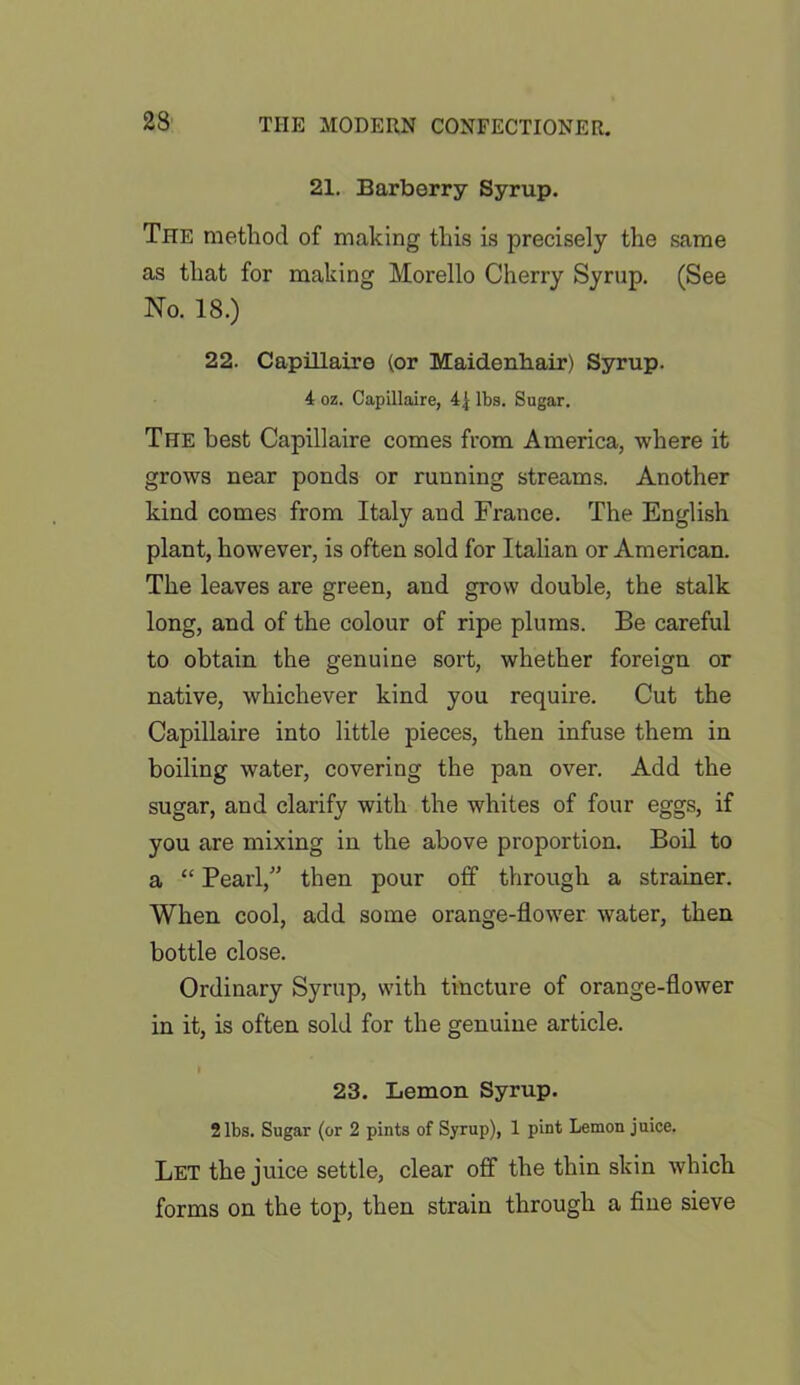 23 21. Barberry Syrup. The method of making this is precisely the same as that for making Morello Cherry Syrup. (See No. 18.) 22. Capillaire (or Maidenhair) Syrup. 4 oz. Capillaire, 4| lbs. Sugar. The best Capillaire comes from America, where it grows near ponds or running streams. Another kind comes from Italy and France. The English plant, however, is often sold for Italian or American. The leaves are green, and grow double, the stalk long, and of the colour of ripe plums. Be careful to obtain the genuine sort, whether foreign or native, whichever kind you require. Cut the Capillaire into little pieces, then infuse them in boiling water, covering the pan over. Add the sugar, and clarify with the whites of four eggs, if you are mixing in the above proportion. Boil to a “ Pearl,” then pour off through a strainer. When cool, add some orange-flower water, then bottle close. Ordinary Syrup, with tincture of orange-flower in it, is often sold for the genuine article. I 23. Lemon Syrup. 2 lbs. Sugar (or 2 pints of Syrup), 1 pint Lemon juice. Let the juice settle, clear off the thin skin which forms on the top, then strain through a fine sieve