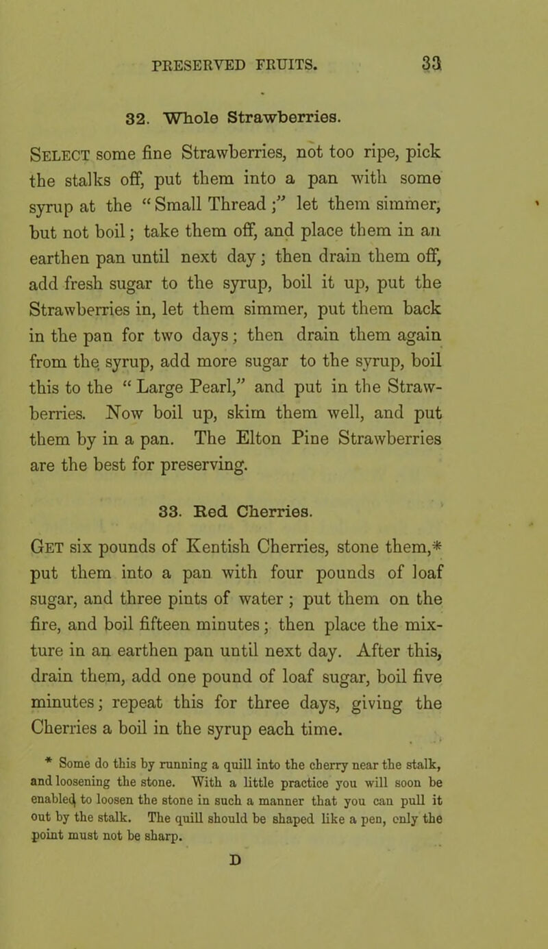 32. Whole Strawberries. Select some fine Strawberries, not too ripe, pick the stalks off, put them into a pan with some syrup at the “ Small Thread ” let them simmer, but not boil; take them off, and place them in an earthen pan until next day; then drain them off, add fresh sugar to the syrup, boil it up, put the Strawberries in, let them simmer, put them back in the pan for two days; then drain them again from the syrup, add more sugar to the syrup, boil this to the “ Large Pearl,” and put in the Straw- berries. Now boil up, skim them well, and put them by in a pan. The Elton Pine Strawberries are the best for preserving. 33. Red Cherries. Get six pounds of Kentish Cherries, stone them,* put them into a pan with four pounds of loaf sugar, and three pints of water ; put them on the fire, and boil fifteen minutes; then place the mix- ture in an earthen pan until next day. After this, drain them, add one pound of loaf sugar, boil five minutes; repeat this for three days, giving the Cherries a boil in the syrup each time. * Some do this by running a quill into the cherry near the stalk, and loosening the stone. With a little practice you will soon be enable^ to loosen the stone in such a manner that you can pull it out by the stalk. The quill should be shaped like a pen, only the point must not be sharp. D