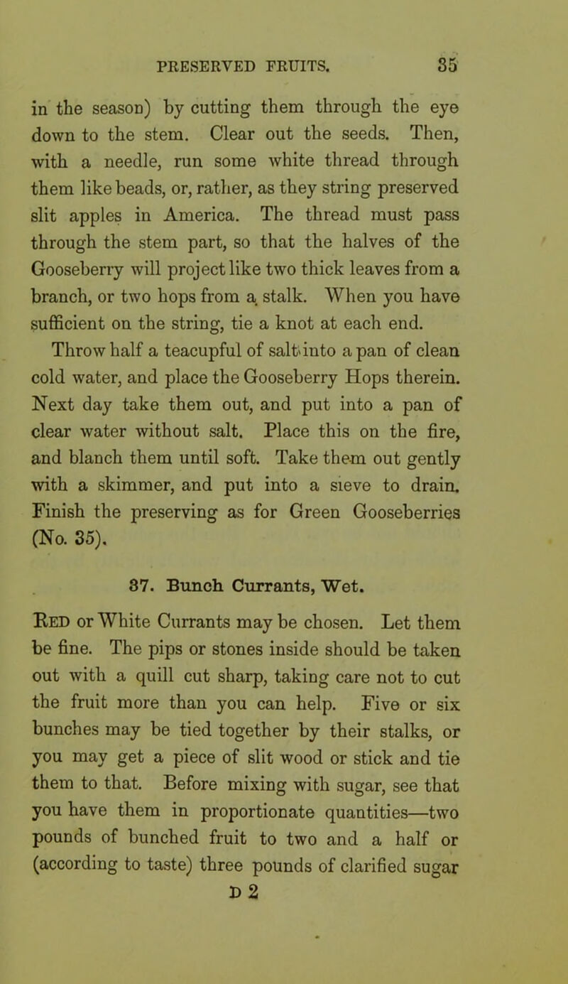 in the season) by cutting them through the eye down to the stem. Clear out the seeds. Then, with a needle, run some white thread through them like beads, or, rather, as they string preserved slit apples in America. The thread must pass through the stem part, so that the halves of the Gooseberry will project like two thick leaves from a branch, or two hops from a stalk. When you have sufficient on the string, tie a knot at each end. Throw half a teacupful of salt*into a pan of clean cold water, and place the Gooseberry Hops therein. Next day take them out, and put into a pan of clear water without salt. Place this on the fire, and blanch them until soft. Take them out gently with a skimmer, and put into a sieve to drain. Finish the preserving as for Green Gooseberries (No. 35). 37. Bunch Currants, Wet. Red or White Currants may be chosen. Let them be fine. The pips or stones inside should be taken out with a quill cut sharp, taking care not to cut the fruit more than you can help. Five or six bunches may be tied together by their stalks, or you may get a piece of slit wood or stick and tie them to that. Before mixing with sugar, see that you have them in proportionate quantities—two pounds of bunched fruit to two and a half or (according to taste) three pounds of clarified sugar r> 2