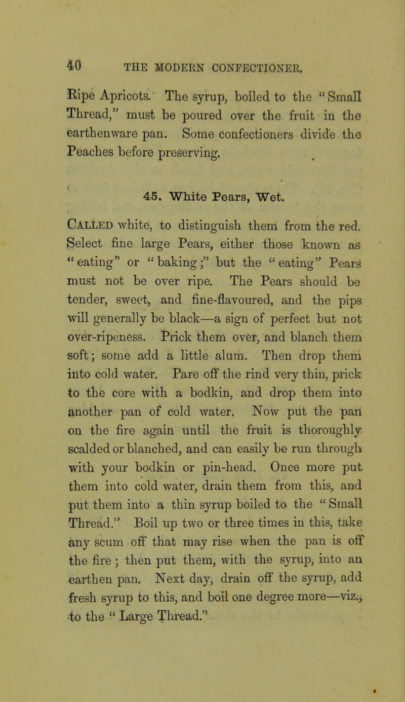 Pipe Apricots. The syrup, boiled to the “Small Thread,” must be poured over the fruit in the earthenware pan. Some confectioners divide the Peaches before preserving. i 45. White Pears, Wet. Called white, to distinguish them from the red. Select fine large Pears, either those known as “eating” or “baking;” but the “eating” Pears must not be over ripe. The Pears should be tender, sweet, and fine-flavoured, and the pips will generally be black—a sign of perfect but not over-ripeness. Prick them over, and blanch them soft; some add a little alum. Then drop them into cold water. Pare off the rind very thin, prick to the core with a bodkin, and drop them into another pan of cold water. Now put the pari on the fire again until the fruit is thoroughly scalded or blanched, and can easily be run through with your bodkin or pin-head. Once more put them into cold water, drain them from this, and put them into a thin syrup boiled to the “ Small Thread.” Boil up two or three times in this, take any scum off that may rise when the pan is off the fire ; then put them, with the syrup, into an earthen pan. Next day, drain off the syrup, add fresh syrup to this, and boil one degree more—viz., to the “ Large Thread.”