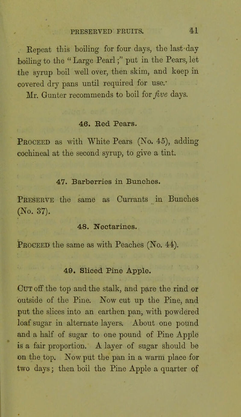 Repeat this boiling for four days, the last-day boiling to the “ Large Pearlput in the Pears, let the syrup boil well over, then skim, and keep in covered dry pans until required for use.- Mr. Gunter recommends to boil for jive days. 46. Red Pears. Proceed as with White Pears (No. 45), adding cochineal at the second syrup, to give a tint. 47. Barberries in Bunches. Preserve the same as Currants in Bunches (No. 37). 48. Nectarines. Proceed the same as with Peaches (No. 44). 49. Sliced Pine Apple. Cut off the top and the stalk, and pare the rind or outside of the Pine. Now cut up the Pine, and put the slices into an earthen pan, with powdered loaf sugar in alternate layers. About one pound and a half of sugar to one pound of Pine Apple is a fair proportion. A layer of sugar should be on the top. Now put the pan in a warm place for two days; then boil the Pine Apple a quarter of