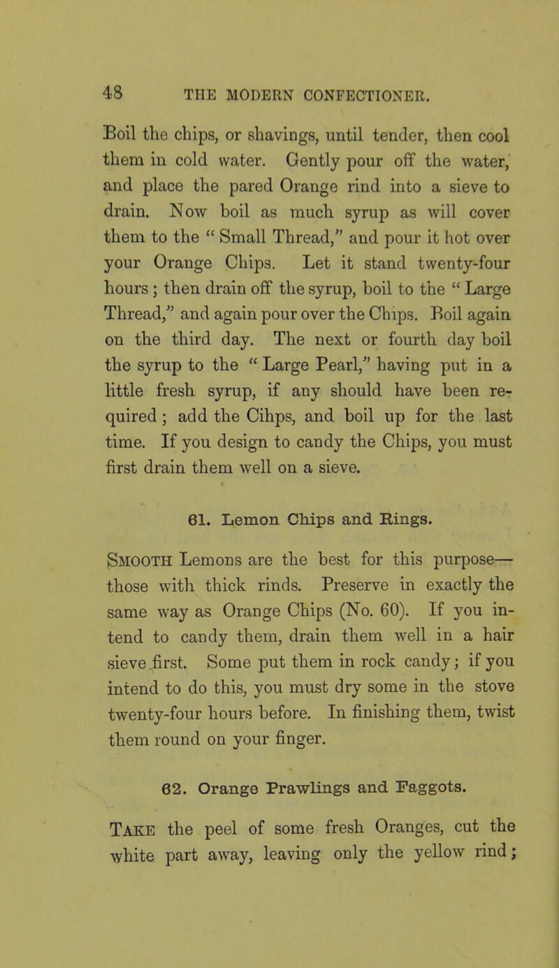Boil the chips, or shavings, until tender, then cool them in cold water. Gently pour off the water, and place the pared Orange rind into a sieve to drain. Now boil as much syrup as will cover them to the “ Small Thread,” and pour it hot over your Orange Chips. Let it stand twenty-four hours ; then drain off the syrup, boil to the “ Large Thread,” and again pour over the Chips. Boil again on the third day. The next or fourth day boil the syrup to the “ Large Pearl,” having put in a little fresh syrup, if any should have been re- quired ; add the Cihps, and boil up for the last time. If you design to candy the Chips, you must first drain them well on a sieve. 61. Lemon Chips and Rings. Smooth Lemons are the best for this purpose— those with thick rinds. Preserve in exactly the same way as Orange Chips (No. 60). If you in- tend to candy them, drain them well in a hair sieve first. Some put them in rock candy; if you intend to do this, you must dry some in the stove twenty-four hours before. In finishing them, twist them round on your finger. 62. Orange Prawlings and Faggots. Take the peel of some fresh Oranges, cut the white part away, leaving only the yellow rind;