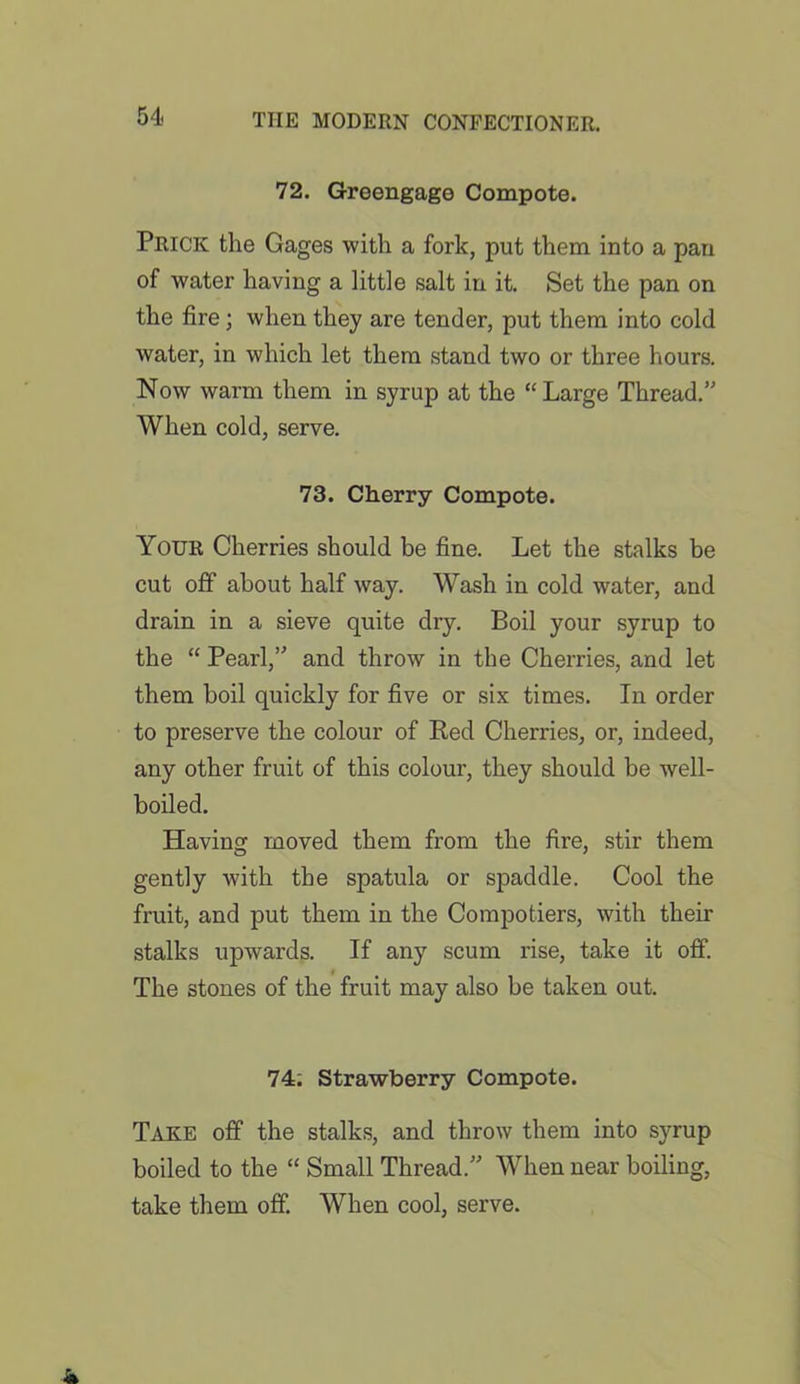 54- 72. Greengage Compote. Prick the Gages with a fork, put them into a pan of water having a little salt in it. Set the pan on the fire; when they are tender, put them into cold water, in which let them stand two or three hours. Now warm them in syrup at the “Large Thread.” When cold, serve. 73. Cherry Compote. Your Cherries should be fine. Let the stalks be cut off about half way. Wash in cold water, and drain in a sieve quite dry. Boil your syrup to the “ Pearl,” and throw in the Cherries, and let them boil quickly for five or six times. In order to preserve the colour of Bed Cherries, or, indeed, any other fruit of this colour, they should be well- boiled. Having moved them from the fire, stir them gently with the spatula or spaddle. Cool the fruit, and put them in the Compotiers, with then- stalks upwards. If any scum rise, take it off. The stones of the fruit may also be taken out. 74. Strawberry Compote. Take off the stalks, and throw them into syrup boiled to the “ Small Thread.” When near boiling, take them off. When cool, serve.