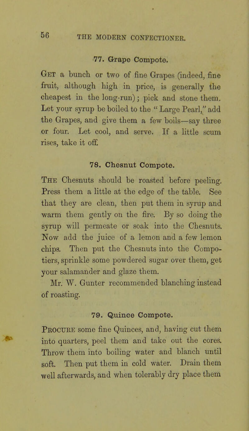 77. Grape Compote. Get a bunch or two of fine Grapes (indeed, fine fruit, although high in price, is generally the cheapest in the long-run); pick and stone them. Let your syrup be boiled to the “ Large Pearl,” add the Grapes, and give them a few boils—say three or four. Let cool, and serve. If a little scum rises, take it off. 78. Chesnut Compote. The Chesnuts should be roasted before peeling. Press them a little at the edge of the table. See that they are clean, then put them in syrup and warm them gently on the fire. By so doing the syrup will permeate or soak into the Chesnuts. Now add the juice of a lemon and a few lemon chips. Then put the Chesnuts into the Compo- tiers, sprinkle some powdered sugar over them, get your salamander and glaze them. Mr. W. Gunter recommended blanching instead of roasting. 79. Quince Compote. Procure some fine Quinces, and, having cut them into quarters, peel them and take out the cores. Throw them into boiling water and blanch until soft. Then put them in cold water. Drain them well afterwards, and when tolerably dry place them