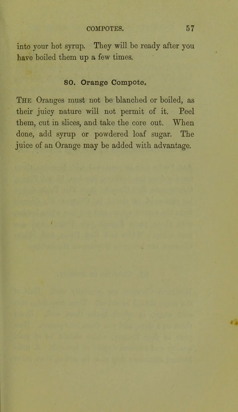 into your hot syrup. They will be ready after you have boiled them up a few times. 80. Orange Compote. The Oranges must not be blanched or boiled, as their juicy nature will not permit of it. Peel them, cut in slices, and take the core out. When done, add syrup or powdered loaf sugar. The juice of an Orange may be added with advantage. /