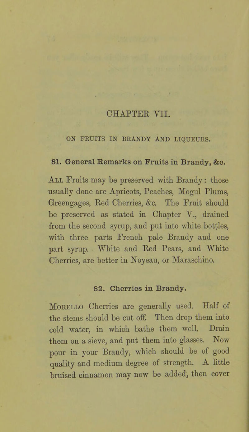 ON FRUITS IN BRANDY AND LIQUEURS. 81. General Remarks on Fruits in Brandy, &c. All Fruits may be preserved with Brandy : those usually done are Apricots, Peaches, Mogul Plums, Greengages, Red Cherries, &c. The Fruit should be preserved as stated in Chapter V., drained from the second syrup, and put into white bottles, with three parts French pale Brandy and one part syrup. White and Red Pears, and White Cherries, are better in Noyeau, or Maraschino. 82. Cherries in Brandy. Morello Cherries are generally used. Half of the stems should be cut off. Then drop them into cold water, in which bathe them well. Drain them on a sieve, and put them into glasses. Now pour in your Brandy, which should be of good quality and medium degree of strength. A little bruised cinnamon may now be added, then cover