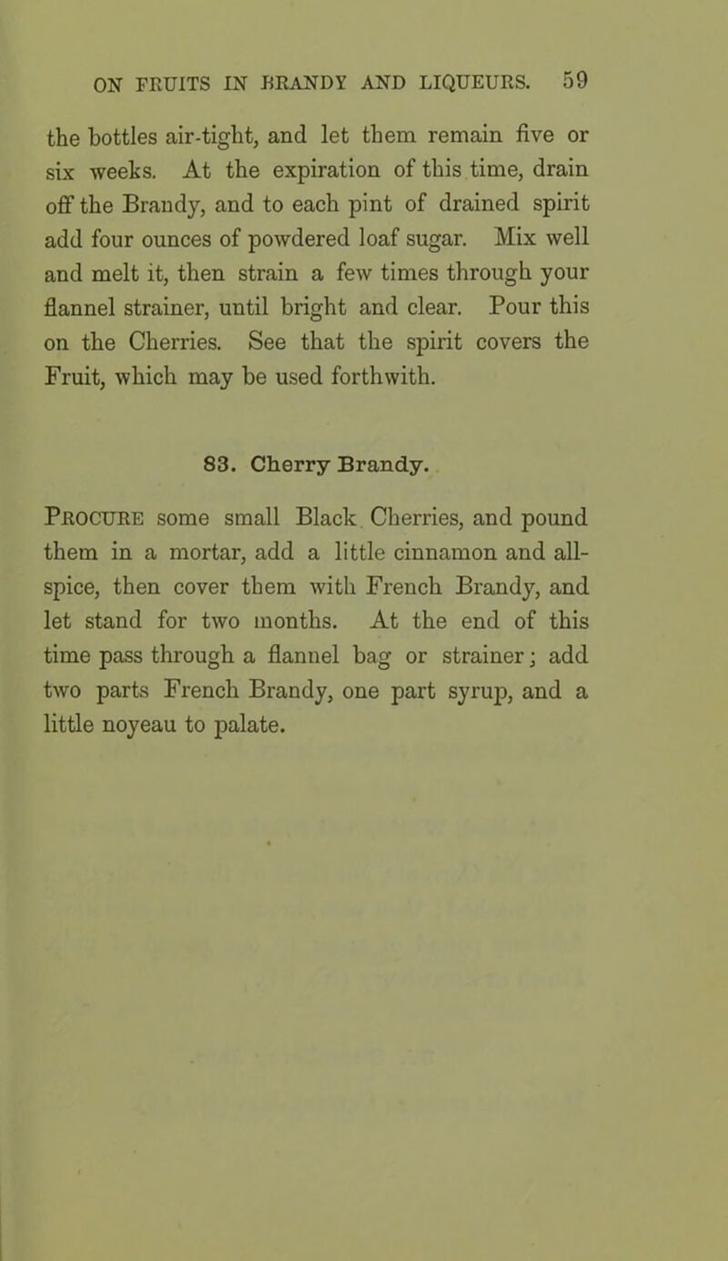 the bottles air-tight, and let them remain five or six weeks. At the expiration of this time, drain off the Brandy, and to each pint of drained spirit add four ounces of powdered loaf sugar. Mix well and melt it, then strain a few times through your flannel strainer, until bright and clear. Pour this on the Cherries. See that the spirit covers the Fruit, which may be used forthwith. 83. Cherry Brandy. Procure some small Black Cherries, and pound them in a mortar, add a little cinnamon and all- spice, then cover them with French Brandy, and let stand for two months. At the end of this time pass through a flannel bag or strainer; add two parts French Brandy, one part syrup, and a little noyeau to palate.