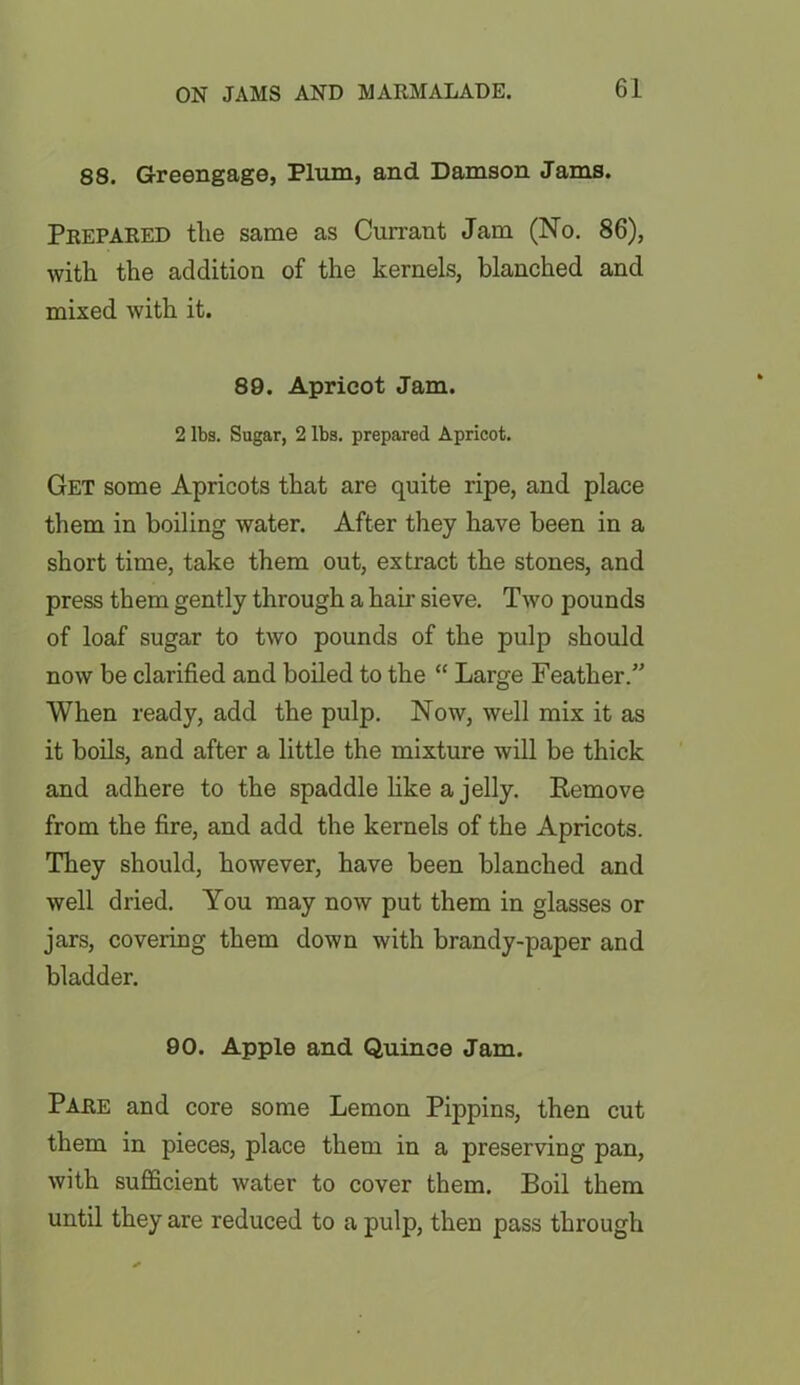 88. Greengage, Plum, and Damson Jams. Prepared the same as Currant Jam (No. 86), with the addition of the kernels, blanched and mixed with it. 89. Apricot Jam. 2 lbs. Sugar, 2 lbs. prepared Apricot. Get some Apricots that are quite ripe, and place them in boiling water. After they have been in a short time, take them out, extract the stones, and press them gently through a hair sieve. Two pounds of loaf sugar to two pounds of the pulp should now be clarified and boiled to the “ Large Feather.” When ready, add the pulp. Now, well mix it as it boils, and after a little the mixture will be thick and adhere to the spaddle like a jelly. Remove from the fire, and add the kernels of the Apricots. They should, however, have been blanched and well dried. You may now put them in glasses or jars, covering them down with brandy-paper and bladder. 90. Apple and Quince Jam. Pare and core some Lemon Pippins, then cut them in pieces, place them in a preserving pan, with sufficient water to cover them. Boil them until they are reduced to a pulp, then pass through