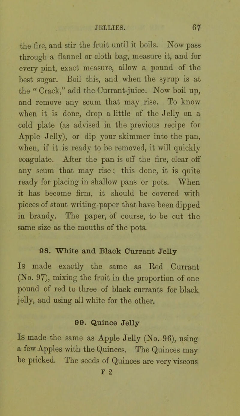 the fire, and stir the fruit until it boils. Now pass through a flannel or cloth bag, measure it, and for every pint, exact measure, allow a pound of the best sugar. Boil this, and when the syrup is at the “ Crack,” add the Currant-juice. Now boil up, and remove any scum that may rise. To know when it is done, drop a little of the Jelly on a cold plate (as advised in the previous recipe for Apple Jelly), or dip your skimmer into the pan, when, if it is ready to be removed, it will quickly coagulate. After the pan is off the fire, clear off any scum that may rise: this done, it is quite ready for placing in shallow pans or pots. When it has become firm, it should be covered with pieces of stout writing-paper that have been dipped in brandy. The paper, of course, to be cut the same size as the mouths of the pots. 98. White and Black Currant Jelly Is made exactly the same as Red Currant (No. 97), mixing the fruit in the proportion of one pound of red to three of black currants for black jelly, and using all white for the other. 99. Quince Jelly Is made the same as Apple Jelly (No. 96), using a few Apples with the Quinces. The Quinces may be pricked. The seeds of Quinces are very viscous F 2