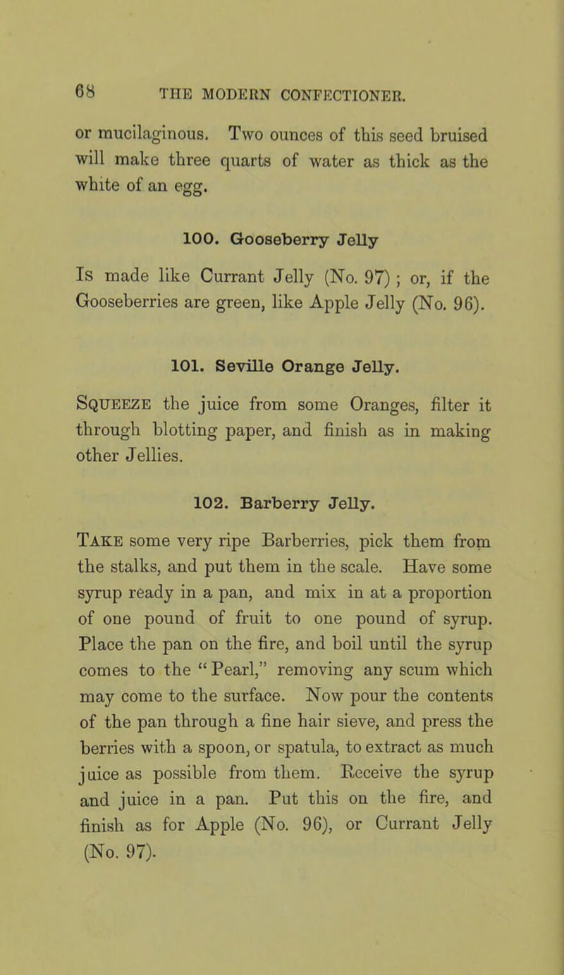 or mucilaginous. Two ounces of this seed bruised will make three quarts of water as thick as the white of an egg. 100. Gooseberry Jelly Is made like Currant Jelly (No. 97); or, if the Gooseberries are green, like Apple Jelly (No. 96). 101. Seville Orange Jelly. Squeeze the juice from some Oranges, filter it through blotting paper, and finish as in making other Jellies. 102. Barberry Jelly. Take some very ripe Barberries, pick them from the stalks, and put them in the scale. Have some syrup ready in a pan, and mix in at a proportion of one pound of fruit to one pound of syrup. Place the pan on the fire, and boil until the syrup comes to the “ Pearl,” removing any scum which may come to the surface. Now pour the contents of the pan through a fine hair sieve, and press the berries with a spoon, or spatula, to extract as much juice as possible from them. Receive the syrup and juice in a pan. Put this on the fire, and finish as for Apple (No. 96), or Currant Jelly (No. 97).