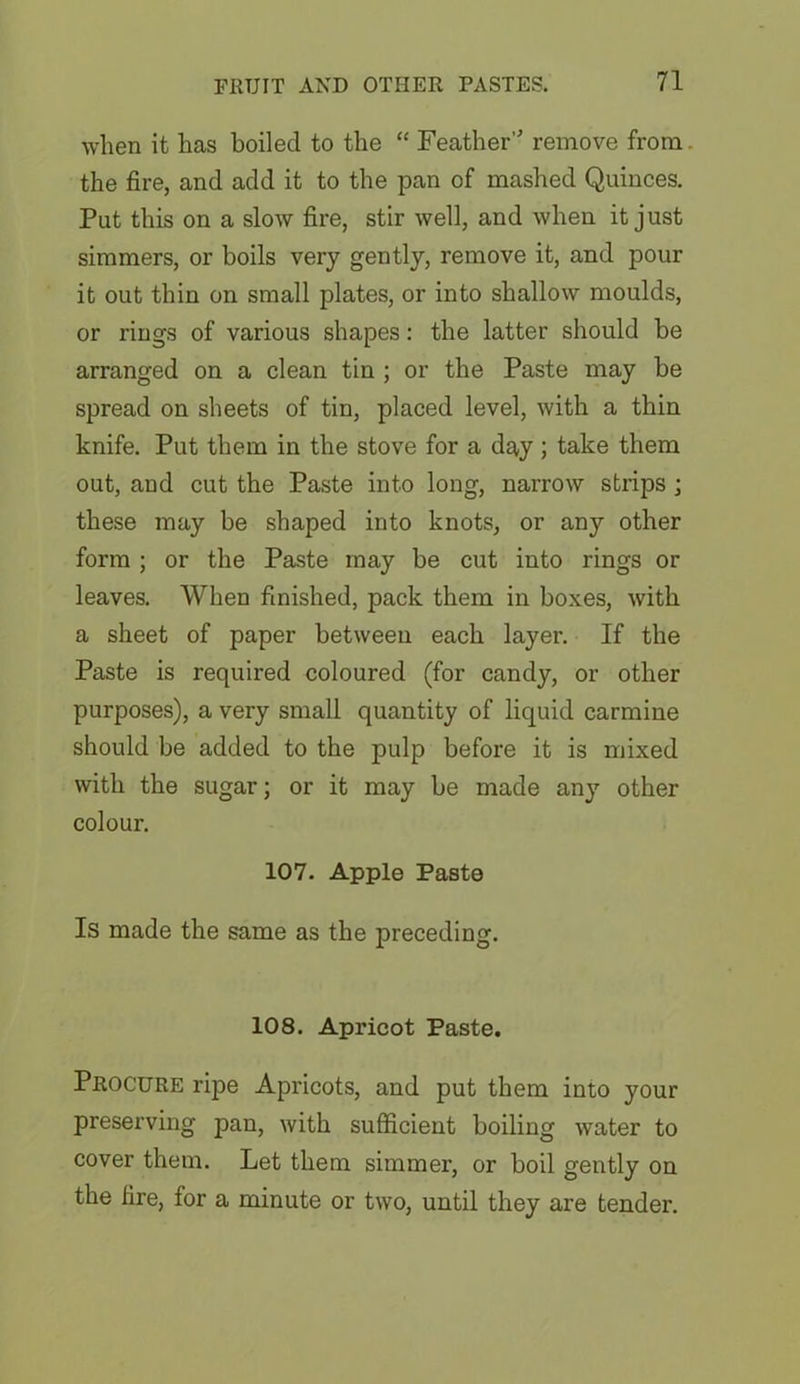 when it has boiled to the “ Feather remove from the fire, and add it to the pan of mashed Quinces. Put this on a slow fire, stir well, and when it just simmers, or boils very gently, remove it, and pour it out thin on small plates, or into shallow moulds, or rings of various shapes: the latter should be arranged on a clean tin ; or the Paste may be spread on sheets of tin, placed level, with a thin knife. Put them in the stove for a day ; take them out, and cut the Paste into long, narrow strips ; these may be shaped into knots, or any other form ; or the Paste may be cut into rings or leaves. When finished, pack them in boxes, with a sheet of paper between each layer. If the Paste is required coloured (for candy, or other purposes), a very small quantity of liquid carmine should be added to the pulp before it is mixed with the sugar; or it may be made any other colour. 107. Apple Paste Is made the same as the preceding. 108. Apricot Paste. Procure ripe Apricots, and put them into your preserving pan, with sufficient boiling water to cover them. Let them simmer, or boil gently on the fire, for a minute or two, until they are tender.