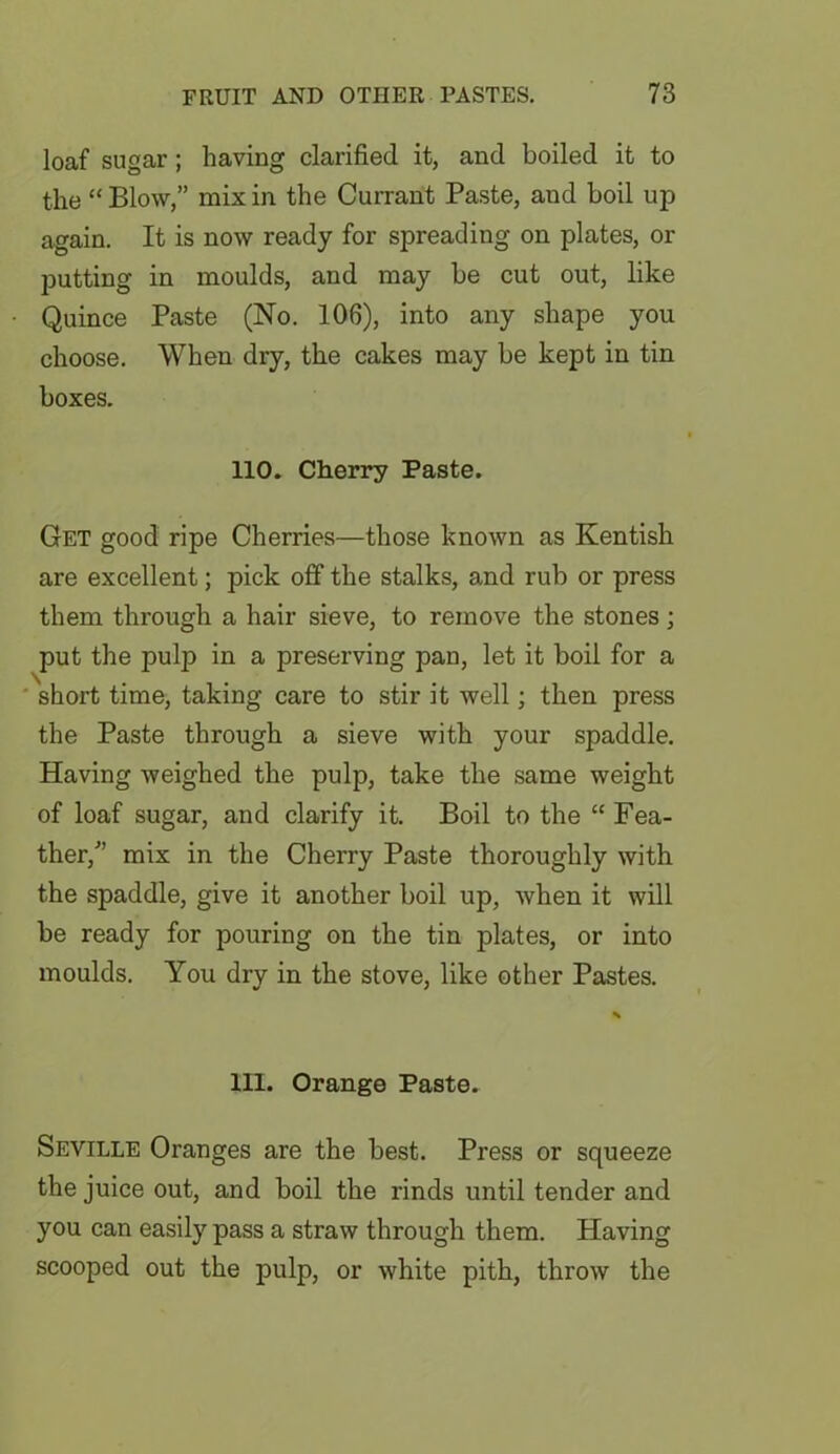 loaf sugar; having clarified it, and boiled it to the “ Blow,” mix in the Currant Paste, and boil up again. It is now ready for spreading on plates, or putting in moulds, and may be cut out, like Quince Paste (No. 106), into any shape you choose. When dry, the cakes may be kept in tin boxes. 110. Cherry Paste. Get good ripe Cherries—those known as Kentish are excellent; pick off the stalks, and rub or press them through a hair sieve, to remove the stones; put the pulp in a preserving pan, let it boil for a short time, taking care to stir it well; then press the Paste through a sieve with your spaddle. Having weighed the pulp, take the same weight of loaf sugar, and clarify it. Boil to the “ Fea- ther/’ mix in the Cherry Paste thoroughly with the spaddle, give it another boil up, when it will be ready for pouring on the tin plates, or into moulds. You dry in the stove, like other Pastes. 111. Orange Paste. Seville Oranges are the best. Press or squeeze the juice out, and boil the rinds until tender and you can easily pass a straw through them. Having scooped out the pulp, or white pith, throw the