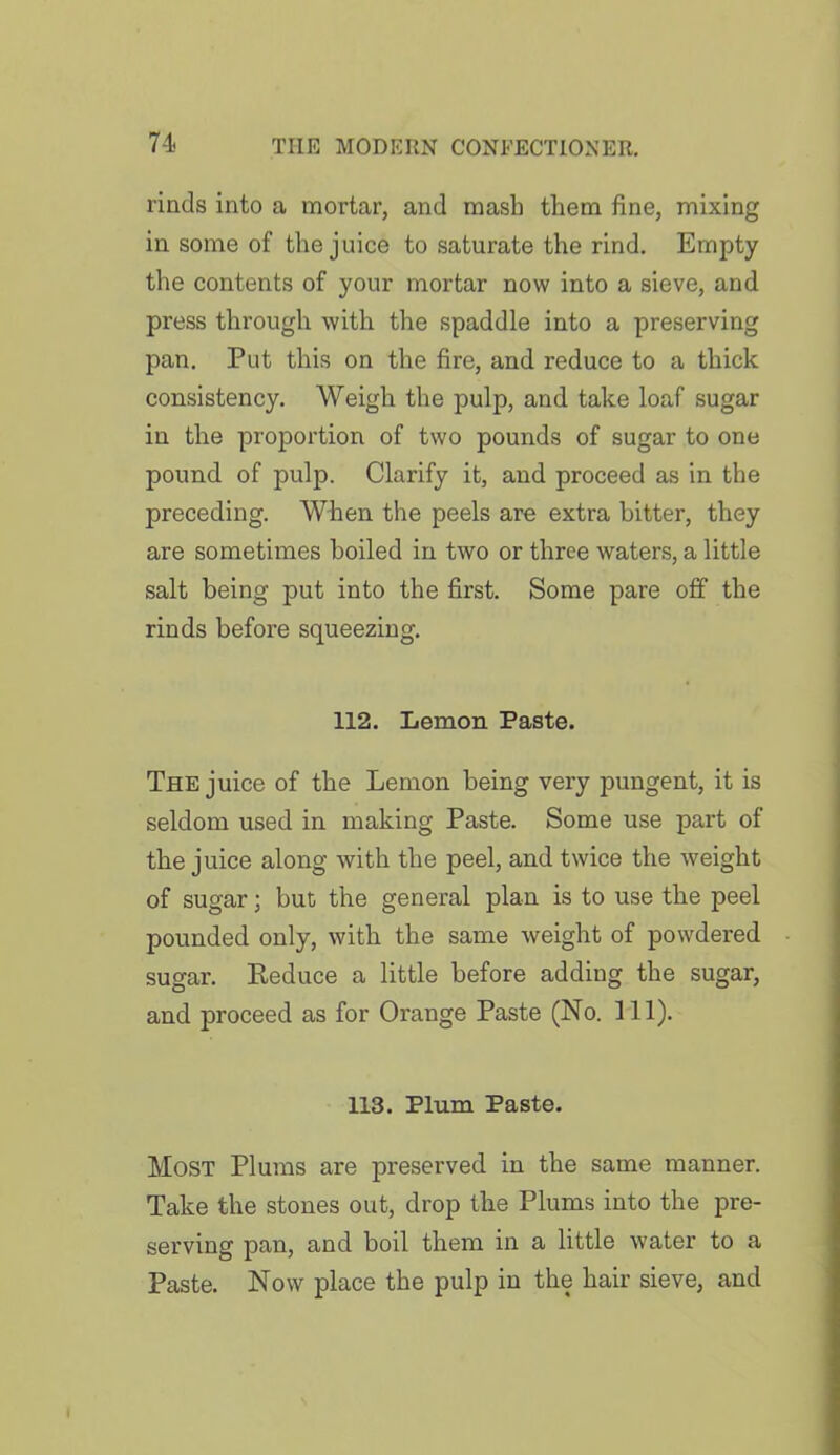 rinds into a mortar, and mash them fine, mixing in some of the juice to saturate the rind. Empty the contents of your mortar now into a sieve, and press through with the spaddle into a preserving pan. Put this on the fire, and reduce to a thick consistency. Weigh the pulp, and take loaf sugar in the proportion of two pounds of sugar to one pound of pulp. Clarify it, and proceed as in the preceding. When the peels are extra bitter, they are sometimes boiled in two or three waters, a little salt being put into the first. Some pare off the rinds before squeezing. 112. Lemon Paste. The juice of the Lemon being very pungent, it is seldom used in making Paste. Some use part of the juice along with the peel, and twice the weight of sugar; but the general plan is to use the peel pounded only, with the same weight of powdered sugar. Keduce a little before adding the sugar, and proceed as for Orange Paste (No. 111). 113. Plum Paste. Most Plums are preserved in the same manner. Take the stones out, drop the Plums into the pre- serving pan, and boil them in a little water to a Paste. Now place the pulp in the hair sieve, and