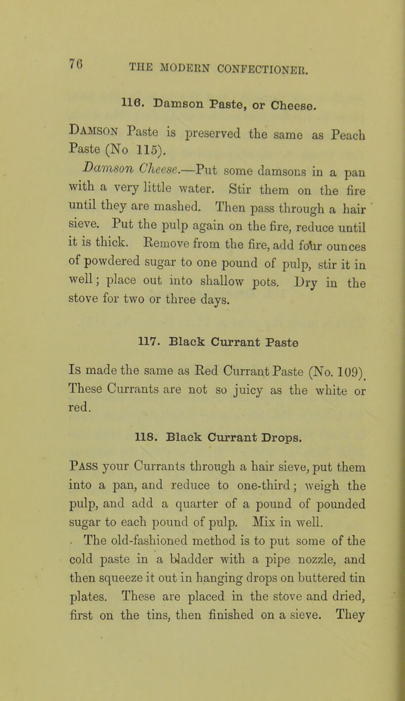 7G 110. Damson Paste, or Cheese. Damson Paste is preserved the same as Peach Paste (No 115). Damson Cheese.—Put some damsons in a pan with a very little water. Stir them on the fire until they are mashed. Then pass through a hair sieve. Put the pulp again on the fire, reduce until it is thick. Remove from the fire, add fohr ounces of powdered sugar to one pound of pulp, stir it in well; place out into shallow pots. Dry in the stove for two or three days. 117. Black Currant Paste Is made the same as Red Currant Paste (No. 109) These Currants are not so juicy as the white or red. 118. Black Currant Drops. PASS your Currants through a hair sieve, put them into a pan, and reduce to one-third; weigh the pulp, and add a quarter of a pound of pounded sugar to each pound of pulp. Mix in well. The old-fashioned method is to put some of the cold paste in a bladder with a pipe nozzle, and then squeeze it out in hanging drops on buttered tin plates. These are placed in the stove and dried, first on the tins, then finished on a sieve. They