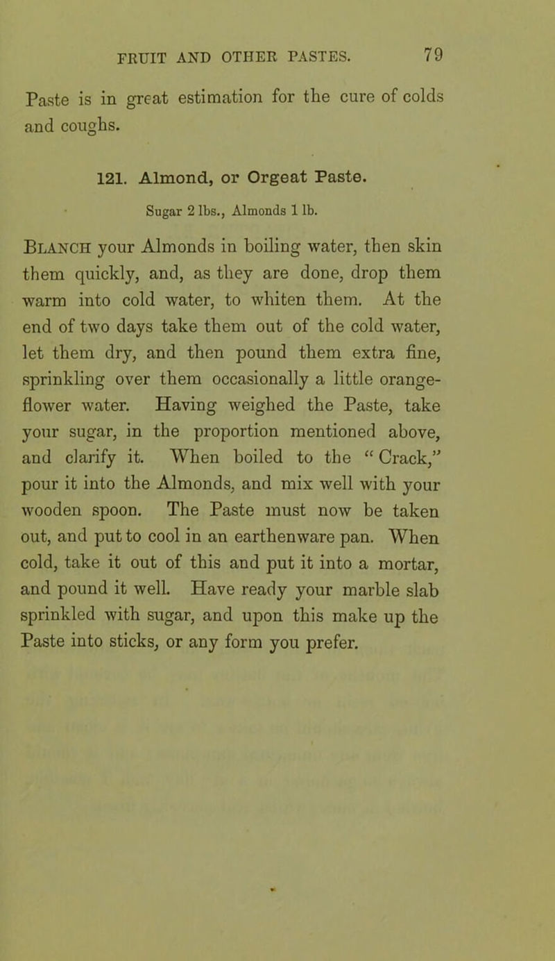 Paste is in great estimation for the cure of colds and coughs. 121. Almond, or Orgeat Paste. Sugar 2 lbs., Almonds 1 lb. Blanch your Almonds in boiling water, then skin them quickly, and, as they are done, drop them warm into cold water, to whiten them. At the end of two days take them out of the cold water, let them dry, and then pound them extra fine, sprinkling over them occasionally a little orange- flower water. Having weighed the Paste, take your sugar, in the proportion mentioned above, and clarify it. When boiled to the “ Crack,” pour it into the Almonds, and mix well with your wooden spoon. The Paste must now be taken out, and put to cool in an earthenware pan. When cold, take it out of this and put it into a mortar, and pound it well. Have ready your marble slab sprinkled with sugar, and upon this make up the Paste into sticks, or any form you prefer.