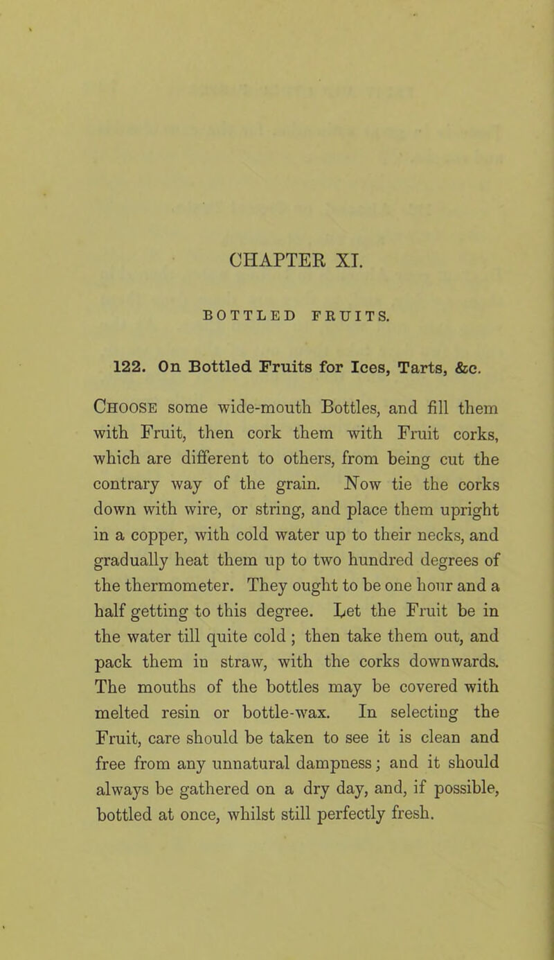 BOTTLED FRUITS. 122. On Bottled Fruits for Ices, Tarts, &e. Choose some wide-mouth Bottles, and fill them with Fruit, then cork them with Fruit corks, which are different to others, from being cut the contrary way of the grain. Now tie the corks down with wire, or string, and place them upright in a copper, with cold water up to their necks, and gradually heat them up to two hundred degrees of the thermometer. They ought to be one hour and a half getting to this degree. Let the Fruit be in the water till quite cold ; then take them out, and pack them in straw, with the corks downwards. The mouths of the bottles may be covered with melted resin or bottle-wax. In selecting the Fruit, care should be taken to see it is clean and free from any unnatural dampness; and it should always be gathered on a dry day, and, if possible, bottled at once, whilst still perfectly fresh.