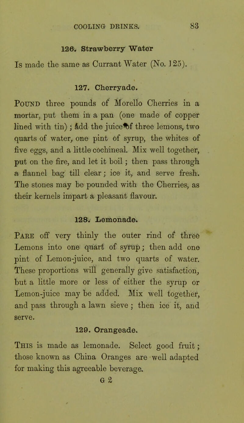 126. Strawberry Water Is made the same as Currant Water (No. 125). % 127. Cherryade. Pound three pounds of Morello Cherries in a mortar, put them in a pan (one made of copper lined with tin); &dd the juice*bf three lemons, two quarts of water, one pint of syrup, the whites of five eggs, and a little cochineal. Mix well together, put on the fire, and let it boil; then pass through a flannel bag till clear; ice it, and serve fresh. The stones may be pounded with the Cherries, as their kernels impart a pleasant flavour. 128. Lemonade. Pare off very thinly the outer rind of three Lemons into one quart of syrup; then add one pint of Lem on-juice, and two quarts of water. These proportions will generally give satisfaction, but a little more or less of either the syrup or Lemon-juice may be added. Mix well together, and pass through a lawn sieve ; then ice it, and serve. 129. Orangeade. This is made as lemonade. Select good fruit; those known as China Oranges are well adapted for making this agreeable beverage. G 2