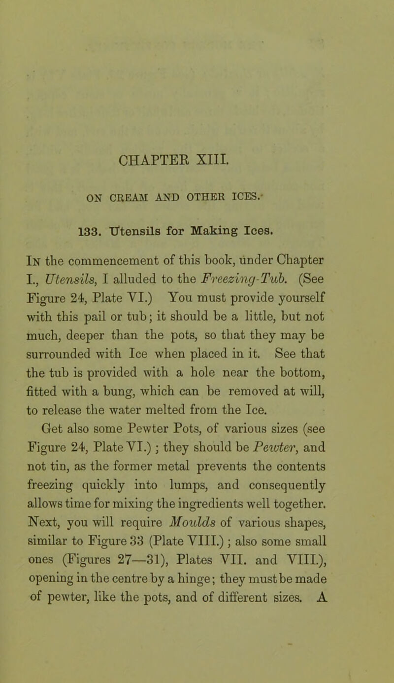 ON CREAM AND OTHER ICES.' 133. Utensils for Making Ices. In the commencement of this book, under Chapter I., Utensils, I alluded to the Freezing-Tub. (See Figure 24, Plate VI.) You must provide yourself with this pail or tub; it should be a little, but not much, deeper than the pots, so that they may be surrounded with Ice when placed in it. See that the tub is provided with a hole near the bottom, fitted with a bung, which can be removed at will, to release the water melted from the Ice. Get also some Pewter Pots, of various sizes (see Figure 24, Plate VI.); they should be Peiuter, and not tin, as the former metal prevents the contents freezing quickly into lumps, and consequently allows time for mixing the ingredients well together. Next, you will require Moulds of various shapes, similar to Figure 33 (Plate VIII.); also some small ones (Figures 27—31), Plates VII. and VIII.), opening in the centre by a hinge; they must be made of pewter, like the pots, and of different sizes. A