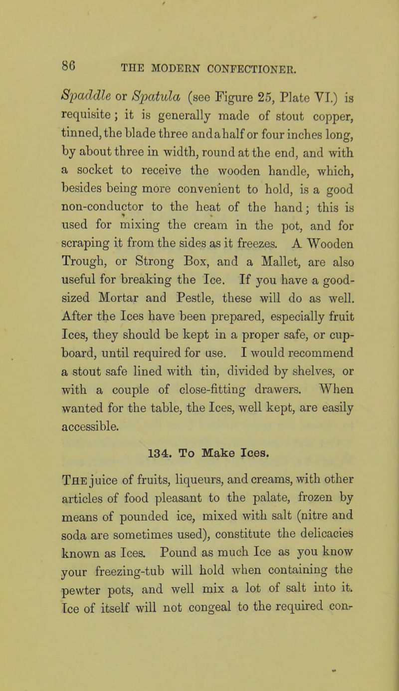 Spaddle or Spatula (see Figure 25, Plate YI.) is requisite ; it is generally made of stout copper, tinned, the blade three andahalf or four inches long, by about three in width, round at the end, and with a socket to receive the wooden handle, which, besides being more convenient to hold, is a good non-conductor to the heat of the hand : this is * 7 used for mixing the cream in the pot, and for scraping it from the sides as it freezes. A Wooden Trough, or Strong Box, and a Mallet, are also useful for breaking the Ice. If you have a good- sized Mortar and Pestle, these will do as well. After the Ices have been prepared, especially fruit Ices, they should be kept in a proper safe, or cup- board, until required for use. I would recommend a stout safe lined with tin, divided by shelves, or with a couple of close-fitting drawers. When wanted for the table, the Ices, well kept, are easily accessible. 134. To Make lees. The juice of fruits, liqueurs, and creams, with other articles of food pleasant to the palate, frozen by means of pounded ice, mixed with salt (nitre and soda are sometimes used), constitute the delicacies known as Ices. Pound as much Ice as you know your freezing-tub will hold when containing the pewter pots, and well mix a lot of salt into it. Ice of itself will not congeal to the required com