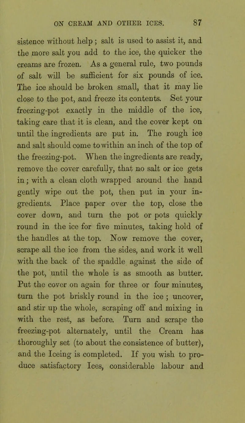 sistence without help; salt is used to assist it, and the more salt you add to the ice, the quicker the creams are frozen. As a general rule, two pounds of salt will be sufficient for six pounds of ice. The ice should be broken small, that it may lie close to the pot, and freeze its contents. Set your freezing-pot exactly in the middle of the ice, taking care that it is clean, and the cover kept on until the ingredients are put in. The rough ice and salt should come to within an inch of the top of the freezing-pot. When the ingredients are ready, remove the cover carefully, that no salt or ice gets in; with a clean cloth wrapped around the hand gently wipe out the pot, then put in your in- gredients. Place paper over the top, close the cover down, and turn the pot or pots quickly round in the ice for five minutes, taking hold of the handles at the top. Now remove the cover, scrape all the ice from the sides, and work it well with the back of the spaddle against the side of the pot, until the whole is as smooth as butter. Put the cover on again for three or four minutes, turn the pot briskly round in the ice ; uncover, and stir up the whole, scraping off and mixing in with the rest, as before. Turn and scrape the freezing-pot alternately, until the Cream has thoroughly set (to about the consistence of butter), and the Iceing is completed. If you wish to pro- duce satisfactory Ices, considerable labour and