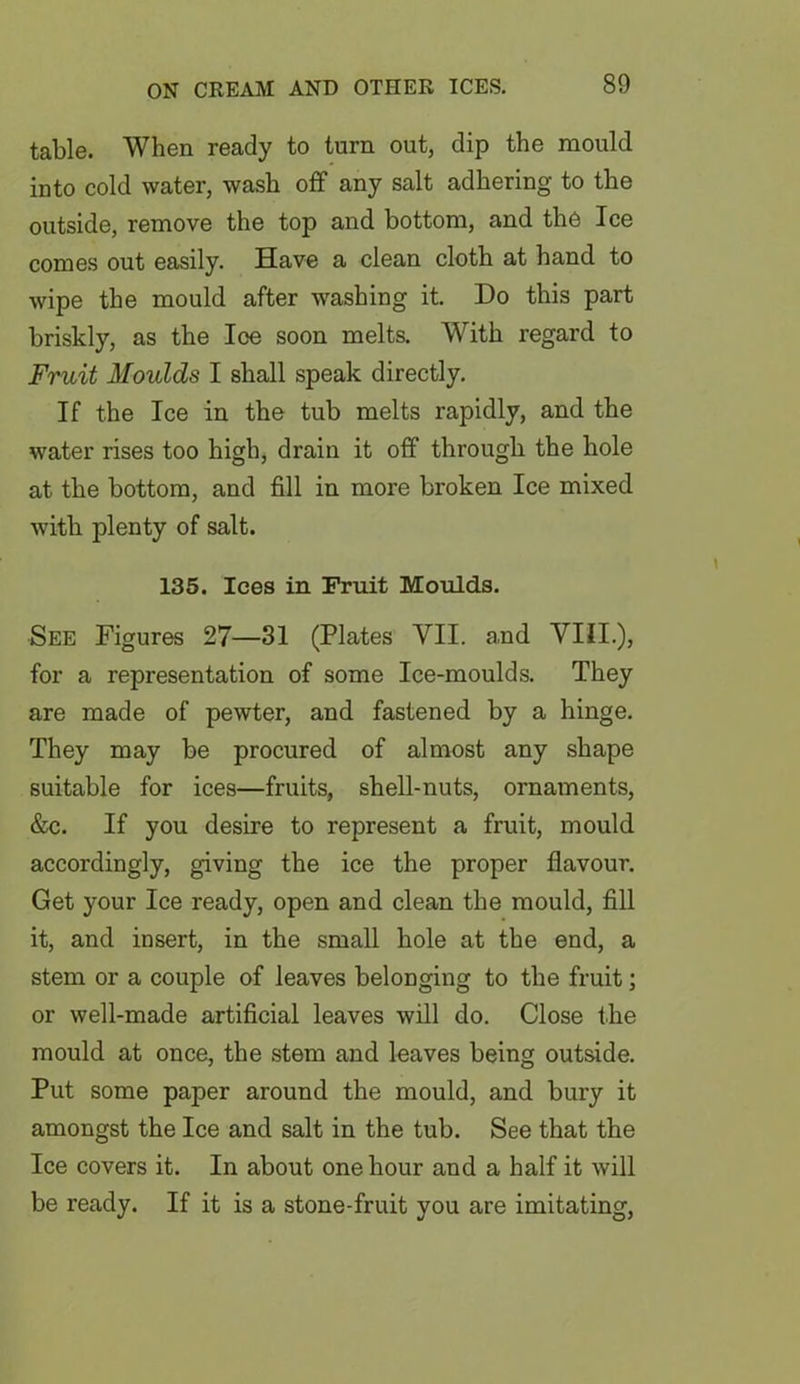 table. When ready to turn out, dip the mould into cold water, wash off any salt adhering to the outside, remove the top and bottom, and the Ice comes out easily. Have a clean cloth at hand to wipe the mould after washing it. Do this part briskly, as the Ice soon melts. With regard to Fruit Moulds I shall speak directly. If the Ice in the tub melts rapidly, and the water rises too high, drain it off through the hole at the bottom, and fill in more broken Ice mixed with plenty of salt. 135. Ices in Fruit Moulds. See Figures 27—31 (Plates VII. a,nd VIII.), for a representation of some Ice-moulds. They are made of pewter, and fastened by a hinge. They may be procured of almost any shape suitable for ices—fruits, shell-nuts, ornaments, &c. If you desire to represent a fruit, mould accordingly, giving the ice the proper flavour. Get your Ice ready, open and clean the mould, fill it, and insert, in the small hole at the end, a stem or a couple of leaves belonging to the fruit; or well-made artificial leaves will do. Close the mould at once, the stem and leaves being outside. Put some paper around the mould, and bury it amongst the Ice and salt in the tub. See that the Ice covers it. In about one hour and a half it will be ready. If it is a stone-fruit you are imitating,