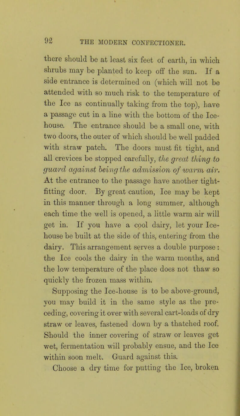 there should be at least six feet of earth, in which shrubs may be planted to keep off the sun. If a side entrance is determined on (which will not be attended with so much risk to the temperature of the Ice as continually taking from the top), have a passage cut in a line with the bottom of the Ice- house. The entrance should be a small one, with two doors, the outer of which should be well padded with straw patch. The doors must fit tight, and all crevices be stopped carefully, the great thing to guard against being the admission of warm air. At the entrance to the passage have another tight- fitting door. By great caution, Ice may be kept in this manner through a long summer, although each time the well is opened, a little warm air will get in. If you have a cool dairy, let your Ice- house be built at the side of this, entering from the dairy. This arrangement serves a double purpose : the Ice cools the dairy in the warm months, and the low temperature of the place does not thaw so quickly the frozen mass within. Supposing the Ice-house is to be above-ground, you may build it in the same style as the pre- ceding, covering it over with several cart-loads of dry straw or leaves, fastened down by a thatched roof. Should the inner covering of straw or leaves get wet, fermentation will probably ensue, and the Ice within soon melt. Guard against this. Choose a dry time for putting the Ice, broken