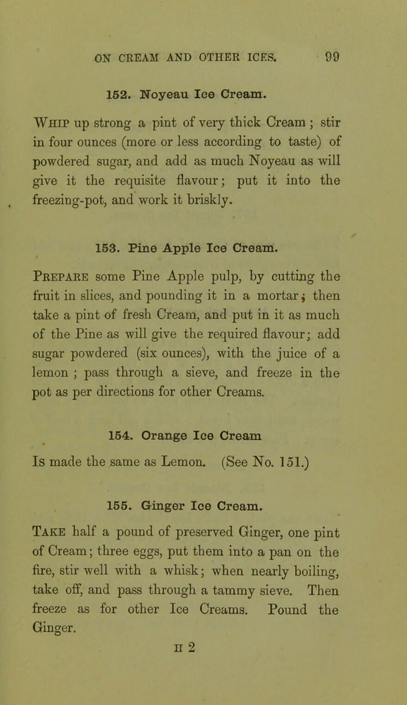 152. Noyeau Ice Cream. Whip up strong a pint of very thick Cream ; stir in four ounces (more or less according to taste) of powdered sugar, and add as much Noyeau as will give it the requisite flavour; put it into the freezing-pot, and work it briskly. 153. Pine Apple Ice Cream. Prepare some Pine Apple pulp, by cutting the fruit in slices, and pounding it in a mortar, then take a pint of fresh Cream, and put in it as much of the Pine as will give the required flavour; add sugar powdered (six ounces), with the juice of a lemon ; pass through a sieve, and freeze in the pot as per directions for other Creams. 154. Orange Ice Cream Is made the same as Lemon. (See No. 151.) 155. Ginger Ice Cream. Take half a pound of preserved Ginger, one pint of Cream; three eggs, put them into a pan on the fire, stir well with a whisk; when nearly boiling, take off, and pass through a tammy sieve. Then freeze as for other Ice Creams. Pound the Ginger.