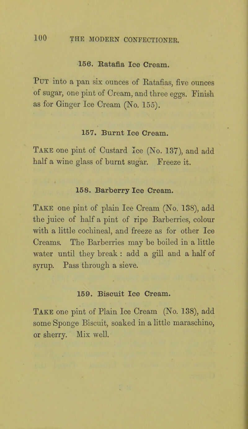 156. Ratafia Ice Cream. Put into a pan six ounces of Ratafias, five ounces of sugar, one pint of Cream, and three eggs. Finish as for Ginger Ice Cream (No. 155). 157. Burnt Ice Cream. Take one pint of Custard Ice (No. 137), and add half a wine glass of burnt sugar. Freeze it. 158. Barberry Ice Cream. Take one pint of plain Ice Cream (No. 138), add the juice of half a pint of ripe Barberries, colour with a little cochineal, and freeze as for other Ice Creams. The Barberries may be boiled in a little water until they break : add a gill and a half of syrup. Pass through a sieve. 159. Biscuit Ice Cream. Take one pint of Plain Ice Cream (No. 138), add some Sponge Biscuit, soaked in a little maraschino, or sherry. Mix well.